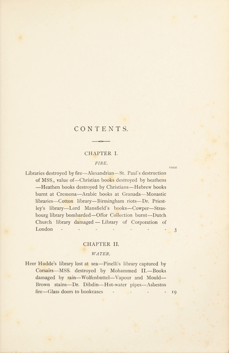 CONTENTS. CHAPTER I. FIRE. PAGE Libraries destroyed by fire—Alexandrian—St. Paul’s destruction of MSS., value of—Christian books destroyed by heathens —Heathen books destroyed by Christians—Hebrew books burnt at Cremona—Arabic books at Granada—Monastic libraries—Cotton library—Birmingham riots—Dr. Priest¬ ley’s library—Lord Mansfield’s books—Cowper—Stras¬ bourg library bombarded—Offor Collection burnt—Dutch Church library damaged — Library of Corporation of London - - - - - - - 3 CHAPTER II. WATER. Heer Hudde’s library lost at sea—Pinelli’s library captured by Corsairs—MSS. destroyed by Mohammed II.—Books damaged by rain—Wolfenbuttel—Vapour and Mould— Brown stains—Dr. Dibdin—Hot-water pipes—Asbestos fire—Glass doors to bookcases - - - - 19