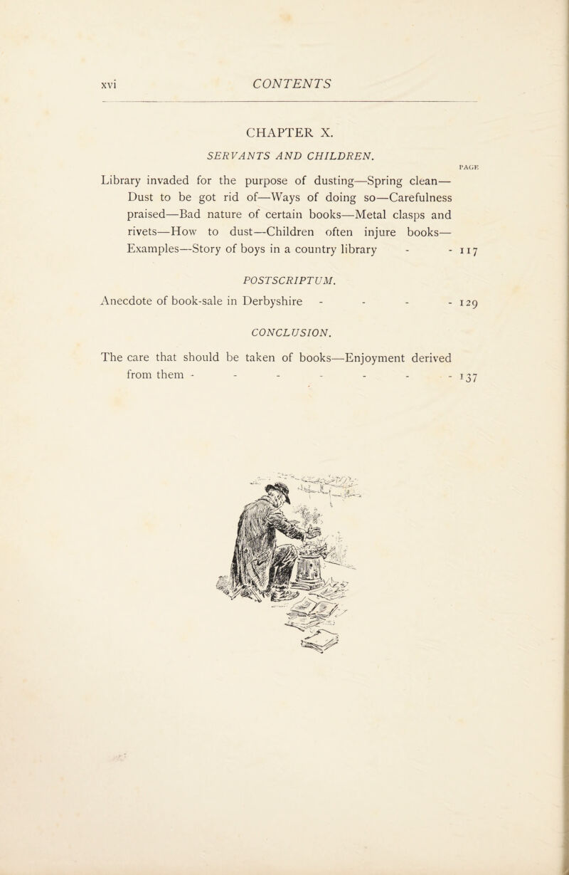 CHAPTER X. SERVANTS AND CHILDRENI PAGE Library invaded for the purpose of dusting—Spring clean— Dust to be got rid of—Ways of doing so—Carefulness praised—Bad nature of certain books—Metal clasps and rivets—How to dust—Children often injure books— Examples—Story of boys in a country library - - 117 POSTSCRIPTUM. Anecdote of book-sale in Derbyshire - - - - 129 CONCLUSION. The care that should be taken of books—Enjoyment derived from them - - - - - - - 137