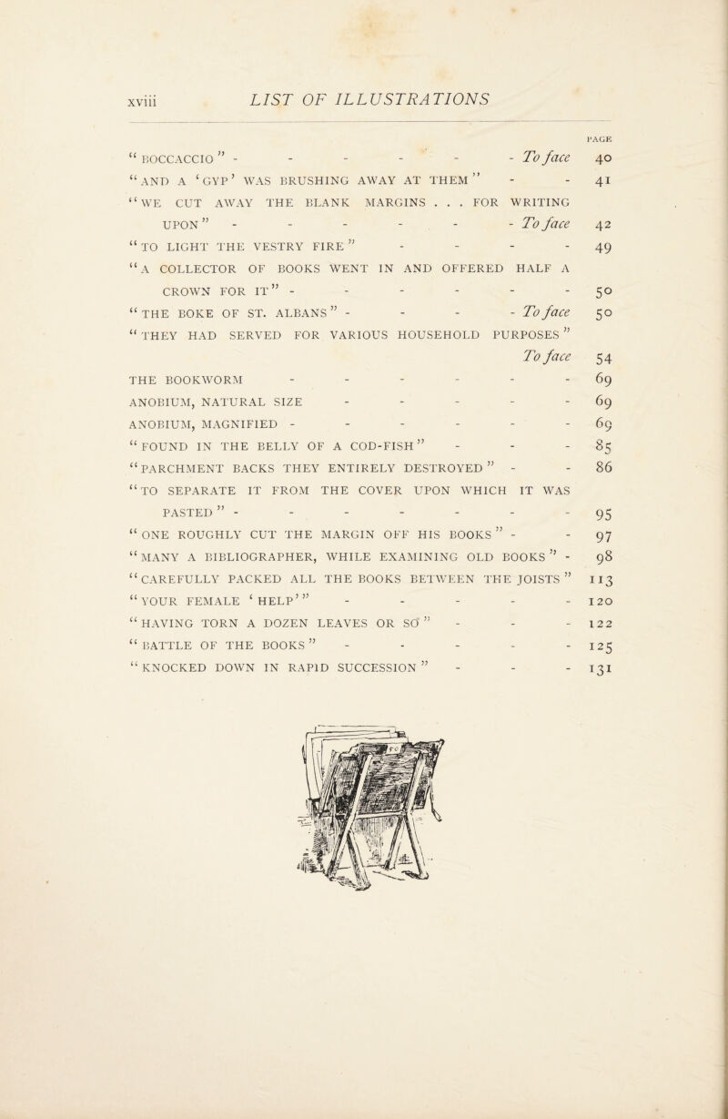 “ boccaccio ” - - - - - -To face “and a ‘gyp’ was brushing away at them” “we CUT AWAY THE BLANK MARGINS . . . FOR WRITING upon ” - - - - -To face “ TO LIGHT THE VESTRY FIRE ” “A COLLECTOR OF BOOKS WENT IN AND OFFERED HALF A CROWN FOR IT” - “ THE BOKE OF ST. ALBANS ” - - - - To face “ THEY HAD SERVED FOR VARIOUS HOUSEHOLD PURPOSES ” To face THE BOOKWORM ------ ANOBIUM, NATURAL SIZE ANOBIUM, MAGNIFIED ------ “FOUND IN THE BELLY OF A cod-fish” “parchment backs they entirely destroyed” - “to separate it from the cover upon which it was pasted” - “ ONE ROUGHLY CUT THE MARGIN OFF HIS BOOKS ” - “many a bibliographer, while examining old books” - “carefully packed all the books between the joists ” “your female ‘help’” - - - _ - “ HAVING TORN A DOZEN LEAVES OR SO ” “ BATTLE OF THE BOOKS ” “ KNOCKED DOWN IN RAPID SUCCESSION ” PAGE 40 41 42 49 5° 5° 54 69 69 69 85 86 95 97 98 n3 120 122 I25 131