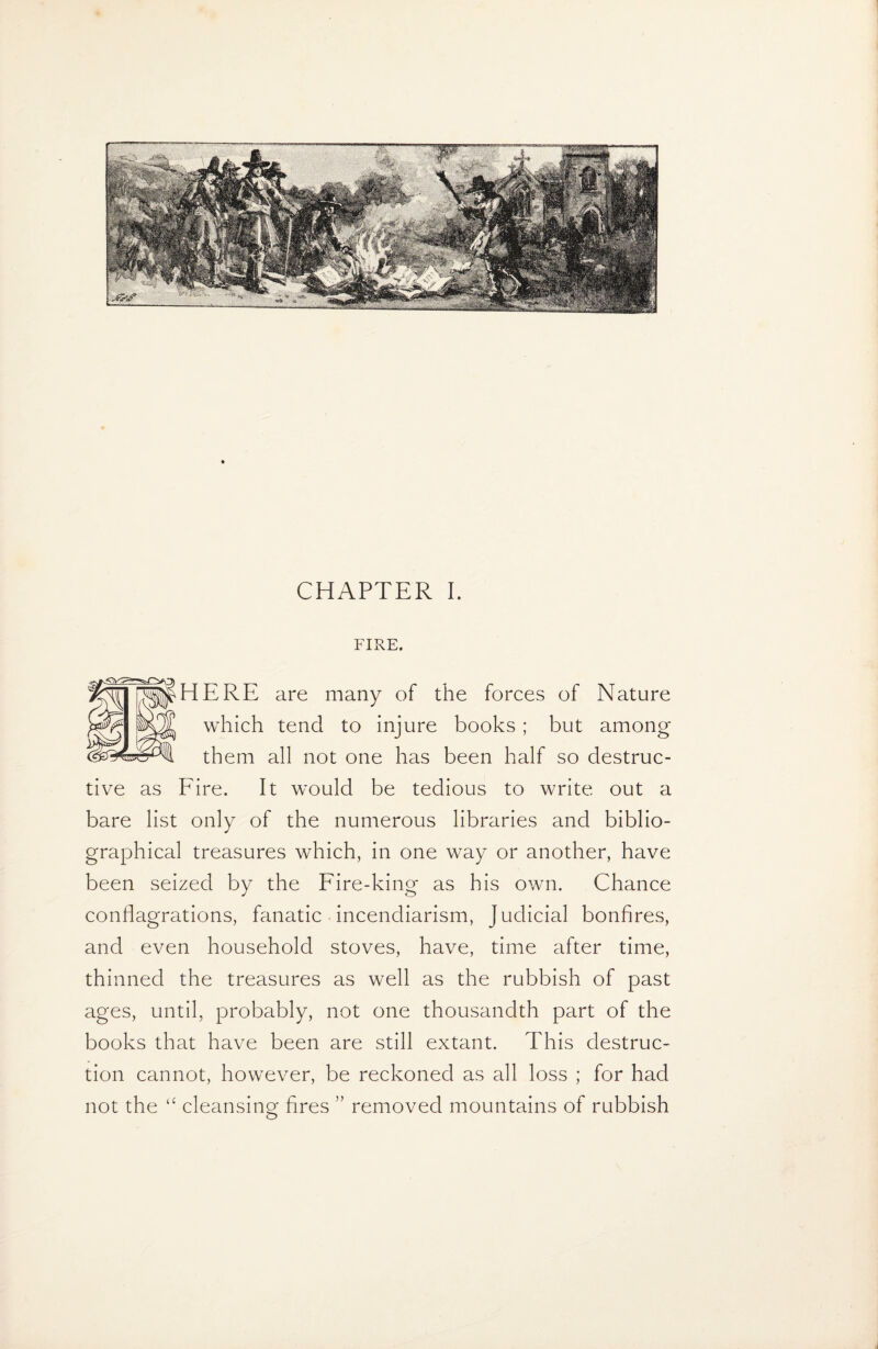 FIRE, ERE are many of the forces of Nature which tend to injure books ; but among them all not one has been half so destruc¬ tive as Fire. It would be tedious to write out a bare list only of the numerous libraries and biblio¬ graphical treasures which, in one way or another, have been seized by the Fire-king as his own. Chance conflagrations, fanatic incendiarism, Judicial bonfires, and even household stoves, have, time after time, thinned the treasures as well as the rubbish of past ages, until, probably, not one thousandth part of the books that have been are still extant. This destruc¬ tion cannot, however, be reckoned as all loss ; for had not the “ cleansing fires ” removed mountains of rubbish