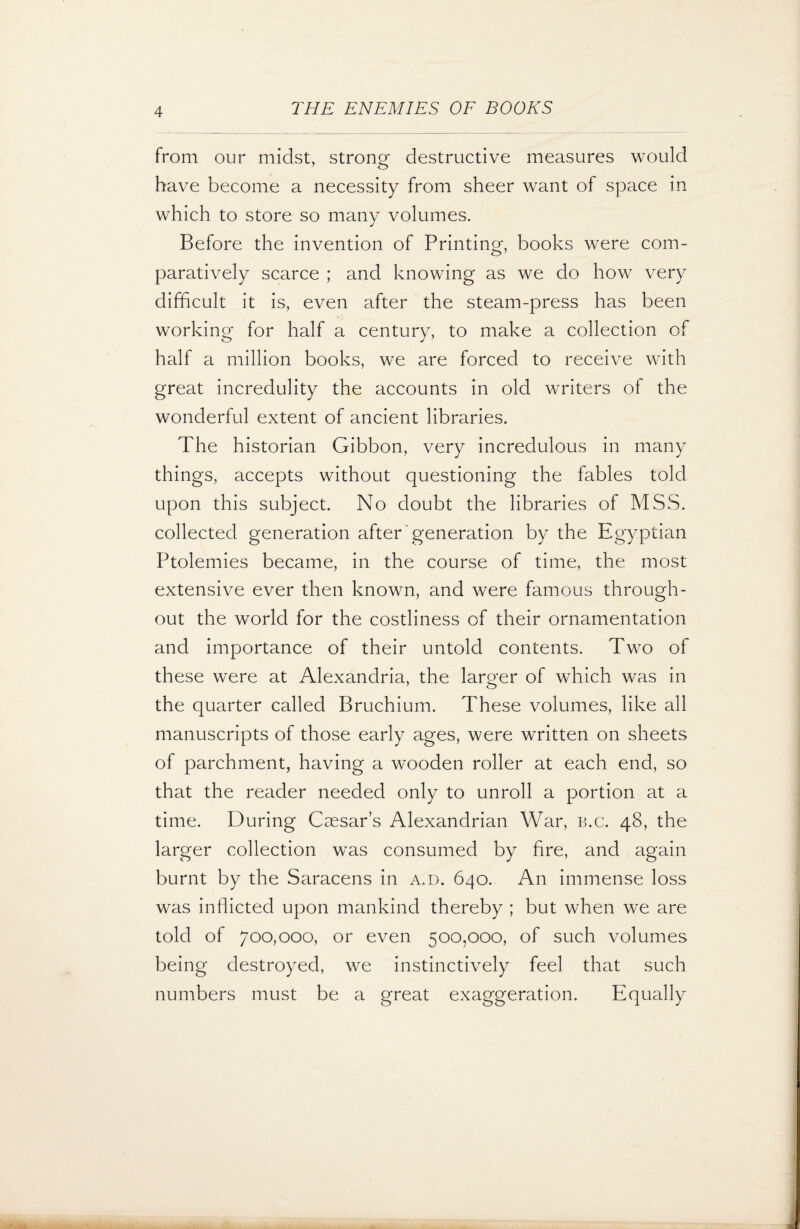 from our midst, strong destructive measures would have become a necessity from sheer want of space in which to store so many volumes. Before the invention of Printing, books were com¬ paratively scarce ; and knowing as we do how very difficult it is, even after the steam-press has been working for half a century, to make a collection of half a million books, we are forced to receive with great incredulity the accounts in old writers of the wonderful extent of ancient libraries. The historian Gibbon, very incredulous in many things, accepts without questioning the fables told upon this subject. No doubt the libraries of MSS. collected generation after'generation by the Egyptian Ptolemies became, in the course of time, the most extensive ever then known, and were famous through¬ out the world for the costliness of their ornamentation and importance of their untold contents. Two of these were at Alexandria, the larger of which was in the quarter called Bruchium. These volumes, like all manuscripts of those early ages, were written on sheets of parchment, having a wooden roller at each end, so that the reader needed only to unroll a portion at a time. During Caesar’s Alexandrian War, b.c. 48, the larger collection was consumed by fire, and again burnt by the Saracens in a.d. 640. An immense loss was inflicted upon mankind thereby ; but when we are told of 700,000, or even 500,000, of such volumes being destroyed, we instinctively feel that such numbers must be a great exaggeration. Equally