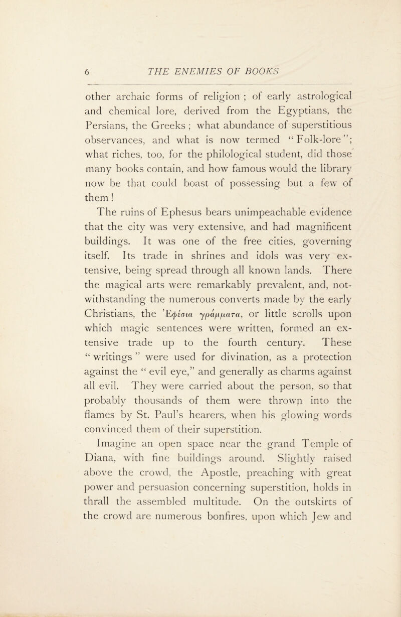 other archaic forms of religion ; of early astrological and chemical lore, derived from the Egyptians, the Persians, the Greeks ; what abundance of superstitious observances, and what is now termed “ Folk-lore”; what riches, too, for the philological student, did those many books contain, and how famous would the library now be that could boast of possessing but a few of them ! The ruins of Ephesus bears unimpeachable evidence that the city was very extensive, and had magnificent buildings. It was one of the free cities, governing itself. Its trade in shrines and idols was very ex¬ tensive, being spread through all known lands. There the magical arts were remarkably prevalent, and, not¬ withstanding the numerous converts made by the early Christians, the ’E (j>eoia y pap par a, or little scrolls upon which magic sentences were written, formed an ex¬ tensive trade up to the fourth century. These “ writings ” were used for divination, as a protection against the “ evil eye/’ and generally as charms against all evil. They were carried about the person, so that probably thousands of them were thrown into the flames by St. Paul’s hearers, when his glowing words convinced them of their superstition. Imagine an open space near the grand Temple of Diana, with fine buildings around. Slightly raised above the crowd, the Apostle, preaching with great power and persuasion concerning superstition, holds in thrall the assembled multitude. On the outskirts of the crowd are numerous bonfires, upon which Jew and