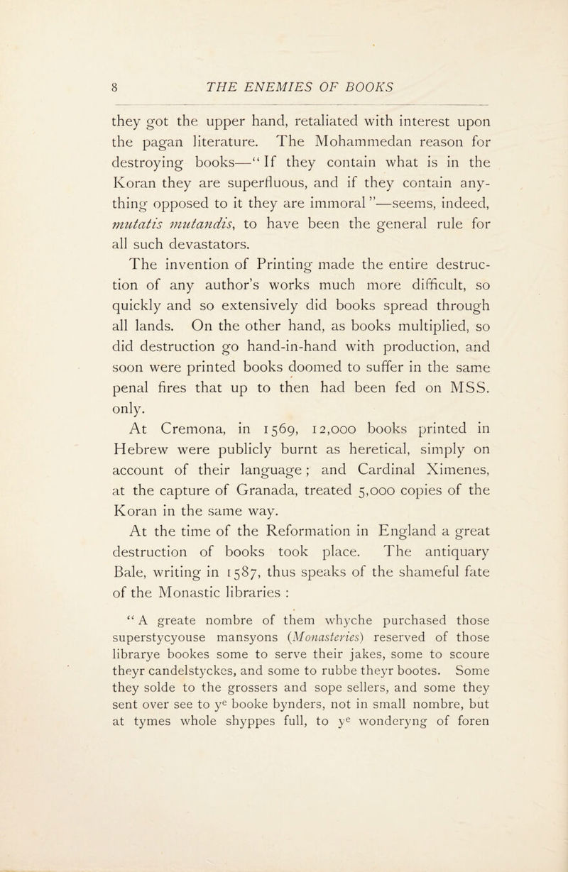 they got the upper hand, retaliated with interest upon the pagan literature. The Mohammedan reason for destroying books—“ If they contain what is in the Koran they are superfluous, and if they contain any¬ thing opposed to it they are immoral ”—seems, indeed, mutatis mutandis, to have been the general rule for all such devastators. The invention of Printing made the entire destruc¬ tion of any author’s works much more difficult, so quickly and so extensively did books spread through all lands. On the other hand, as books multiplied, so did destruction go hand-in-hand with production, and soon were printed books doomed to suffer in the same penal fires that up to then had been fed on MSS. only. At Cremona, in 1569, 12,000 books printed in Hebrew were publicly burnt as heretical, simply on account of their language; and Cardinal Ximenes, at the capture of Granada, treated 5,000 copies of the Koran in the same way. At the time of the Reformation in England a great destruction of books took place. The antiquary Bale, writing in 1587, thus speaks of the shameful fate of the Monastic libraries : “ A greate nombre of them whyche purchased those superstycyouse mansyons (Monasteries) reserved of those librarye bookes some to serve their jakes, some to scoure theyr candelstyckes, and some to rubbe theyr bootes. Some they solde to the grossers and sope sellers, and some they sent over see to ye booke bynders, not in small nombre, but at tymes whole shyppes full, to ye wonderyng of foren