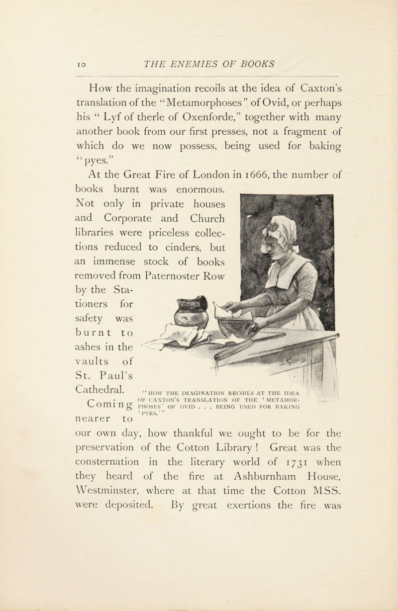 How the imagination recoils at the idea of Caxton’s translation of the “Metamorphoses” of Ovid, or perhaps his “ Lyf of therle of Oxenforde,” together with many another book from our first presses, not a fragment of which do we now possess, being used for baking pyes At the Great Fire of London in 1666, the number of books burnt was enormous. Not only in private houses and Corporate and Church libraries were priceless collec¬ tions reduced to cinders, but an immense stock of books removed from Paternoster Row by the Sta¬ tioners for safety was burnt to ashes in the vaults of St. Paul’s Cathedral. C HOW THE IMAGINATION RECOILS AT THE IDEA • OF CAXTON’S TRANSLATION OF THE ‘ METAMOR- omi ng PHOSES’ OF OVID . . . BEING USED FOR BAKING ‘ PYES.”’ nearer to our own day, how thankful we ought to be for the preservation of the Cotton Library ! Great was the consternation in the literary world of 1731 when they heard of the fire at Ashburnham House, Westminster, where at that time the Cotton MSS. were deposited. By great exertions the fire was