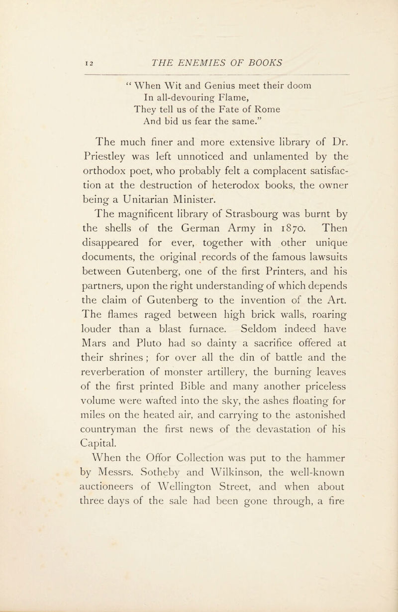 “ When Wit and Genius meet their doom In all-devouring Flame, They tell us of the Fate of Rome And bid us fear the same.” The much finer and more extensive library of Dr. Priestley was left unnoticed and unlamented by the orthodox poet, who probably felt a complacent satisfac¬ tion at the destruction of heterodox books, the owner being a Unitarian Minister. The magnificent library of Strasbourg was burnt by the shells of the German Army in 1870. Then disappeared for ever, together with other unique documents, the original records of the famous lawsuits between Gutenberg, one of the first Printers, and his partners, upon the right understanding of which depends the claim of Gutenberg to the invention of the Art. The flames raged between high brick walls, roaring louder than a blast furnace. Seldom indeed have Mars and Pluto had so dainty a sacrifice offered at their shrines ; for over all the din of battle and the reverberation of monster artillery, the burning leaves of the first printed Bible and many another priceless volume were wafted into the sky, the ashes floating for miles on the heated air, and carrying to the astonished countryman the first news of the devastation of his Capital. When the Offor Collection was put to the hammer by Messrs. Sotheby and Wilkinson, the well-known auctioneers of Wellington Street, and when about three days of the sale had been gone through, a fire