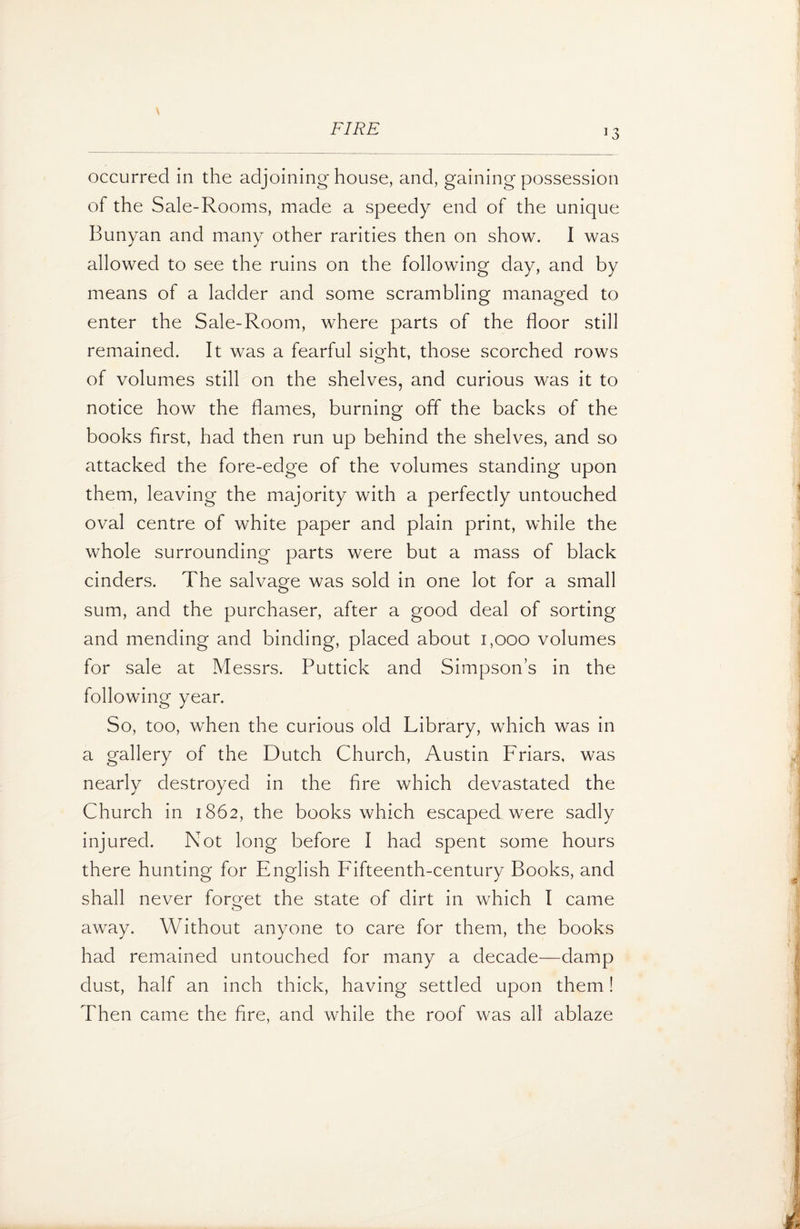 occurred in the adjoining house, and, gaining possession of the Sale-Rooms, made a speedy end of the unique Bunyan and many other rarities then on show. I was allowed to see the ruins on the following day, and by means of a ladder and some scrambling managed to enter the Sale-Room, where parts of the floor still remained. It was a fearful sight, those scorched rows of volumes still on the shelves, and curious was it to notice how the flames, burning off the backs of the books first, had then run up behind the shelves, and so attacked the fore-edge of the volumes standing upon them, leaving the majority with a perfectly untouched oval centre of white paper and plain print, while the whole surrounding parts were but a mass of black cinders. The salvage was sold in one lot for a small sum, and the purchaser, after a good deal of sorting and mending and binding, placed about 1,000 volumes for sale at Messrs. Puttick and Simpson’s in the following year. So, too, when the curious old Library, which was in a gallery of the Dutch Church, Austin Friars, was nearly destroyed in the fire which devastated the Church in 1862, the books which escaped were sadly injured. Not long before I had spent some hours there hunting for English Fifteenth-century Books, and shall never forget the state of dirt in which I came away. Without anyone to care for them, the books had remained untouched for many a decade—damp dust, half an inch thick, having settled upon them! Then came the fire, and while the roof was all ablaze