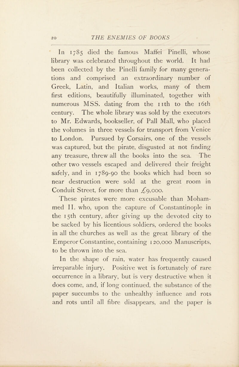 In 1785 died the famous Maffei Pinelli, whose library was celebrated throughout the world. It had been collected by the Pinelli family for many genera¬ tions and comprised an extraordinary number of Greek, Latin, and Italian works, many of them first editions, beautifully illuminated, together with numerous MSS. dating from the 11th to the 16th century. The whole library was sold by the executors to Mr. Edwards, bookseller, of Pall Mall, who placed the volumes in three vessels for transport from Venice to London. Pursued by Corsairs, one of the vessels was captured, but the pirate, disgusted at not finding any treasure, threw all the books into the sea. The other two vessels escaped and delivered their freight safely, and in 1789-90 the books which had been so near destruction were sold at the great room in Conduit Street, for more than ,£9,000. These pirates were more excusable than Moham¬ med II. who, upon the capture of Constantinople in the 15th century, after giving up the devoted city to be sacked by his licentious soldiers, ordered the books in all the churches as well as the great library of the Emperor Constantine, containing 120,000 Manuscripts, to be thrown into the sea. In the shape of rain, water has frequently caused irreparable injury. Positive wet is fortunately of rare occurrence in a library, but is very destructive when it does come, and, if long continued, the substance of the paper succumbs to the unhealthy influence and rots and rots until all fibre disappears, and the paper is
