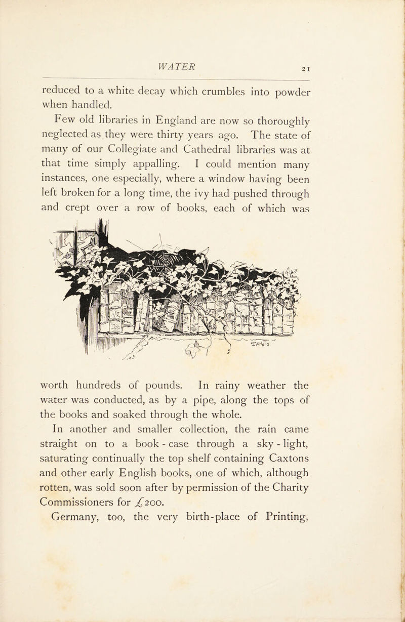 21 reduced to a white decay which crumbles into powder when handled. Few old libraries in England are now so thoroughly neglected as they were thirty years ago. The state of many of our Collegiate and Cathedral libraries was at that time simply appalling. I could mention many instances, one especially, where a window having been left broken for a long time, the ivy had pushed through and crept over a row of books, each of which was worth hundreds of pounds. In rainy weather the water was conducted, as by a pipe, along the tops of the books and soaked through the whole. In another and smaller collection, the rain came straight on to a book - case through a sky - light, saturating continually the top shelf containing Caxtons and other early English books, one of which, although rotten, was sold soon after by permission of the Charity Commissioners for ^200. Germany, too, the very birth-place of Printing,