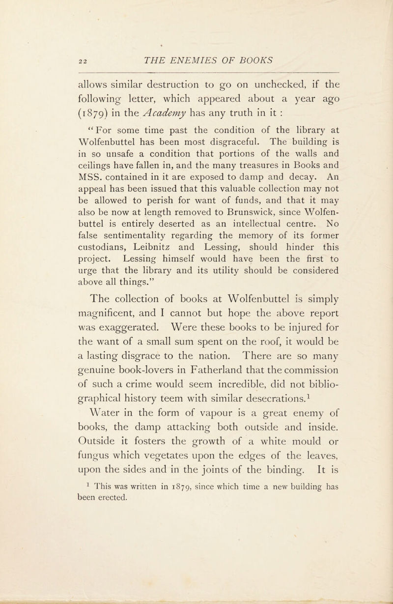 allows similar destruction to go on unchecked, if the following letter, which appeared about a year ago (1879) in the Academy has any truth in it : “For some time past the condition of the library at Wolfenbuttel has been most disgraceful. The building is in so unsafe a condition that portions of the walls and ceilings have fallen in, and the many treasures in Books and MSS. contained in it are exposed to damp and decay. An appeal has been issued that this valuable collection may not be allowed to perish for want of funds, and that it may also be now at length removed to Brunswick, since Wolfen¬ buttel is entirely deserted as an intellectual centre. No false sentimentality regarding the memory of its former custodians, Leibnitz and Lessing, should hinder this project. Lessing himself would have been the first to urge that the library and its utility should be considered above all things.” The collection of books at Wolfenbuttel is simply magnificent, and I cannot but hope the above report was exaggerated. Were these books to be injured for the want of a small sum spent on the roof, it would be a lasting disgrace to the nation. There are so many genuine bookdovers in Fatherland that the commission of such a crime would seem incredible, did not biblio¬ graphical history teem with similar desecrations.1 Water in the form of vapour is a great enemy of books, the damp attacking both outside and inside. Outside it fosters the growth of a white mould or fungus which vegetates upon the edges of the leaves, upon the sides and in the joints of the binding. It is 1 This was written in 1879, since which time a new building has been erected.