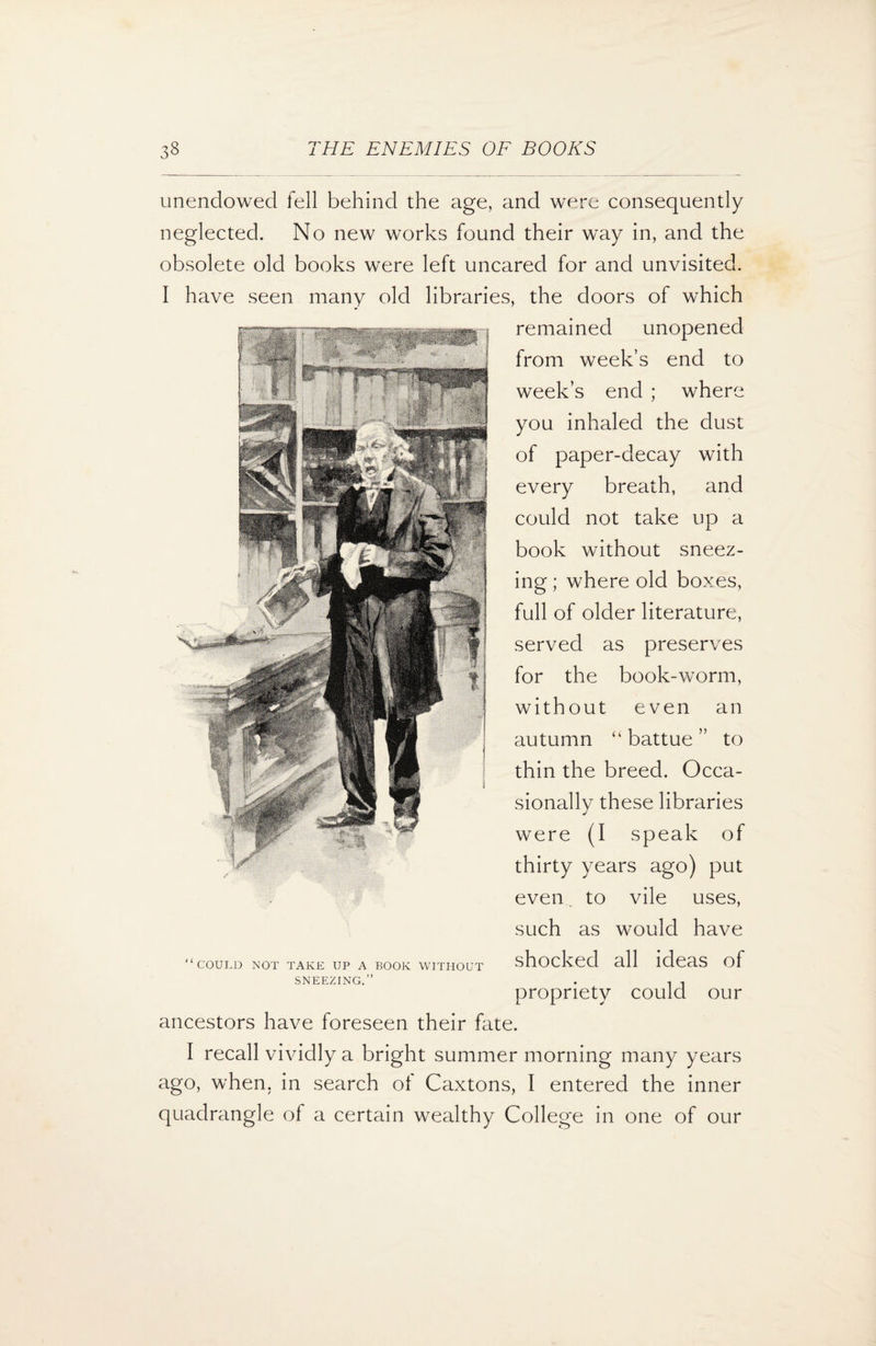 unendowed fell behind the age, and were consequently neglected. No new works found their way in, and the obsolete old books were left uncared for and unvisited. I have seen many old libraries, the doors of which remained unopened from week’s end to week’s end ; where you inhaled the dust of paper-decay with every breath, and could not take up a book without sneez¬ ing ; where old boxes, full of older literature, served as preserves for the book-worm, without even an autumn “ battue ” to thin the breed. Occa¬ sionally these libraries were (I speak of thirty years ago) put even. to vile uses, such as would have COULD NOT TAKE UP A BOOK WITHOUT SNEEZING.” shocked all ideas of propriety could our ancestors have foreseen their fate. I recall vividly a bright summer morning many years ago, when, in search ot Caxtons, I entered the inner quadrangle of a certain wealthy College in one of our