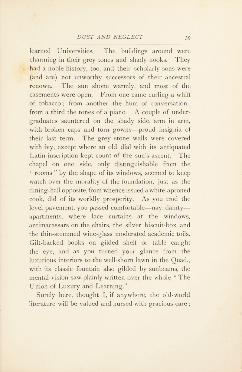 learned Universities. The buildings around were charming in their grey tones and shady nooks. They had a noble history, too, and their scholarly sons were (and are) not unworthy successors of their ancestral renown. The sun shone warmly, and most of the casements were open. From one came curling a whiff of tobacco ; from another the hum of conversation ; from a third the tones of a piano. A couple of under¬ graduates sauntered on the shady side, arm in arm, with broken caps and torn gowns—proud insignia of their last term. The grey stone walls were covered with ivy, except where an old dial with its antiquated Latin inscription kept count of the sun’s ascent. The chapel on one side, only distinguishable from the “ rooms ” by the shape of its windows, seemed to keep watch over the morality of the foundation, just as the dining-hall opposite, from whence issued a white-aproned cook, did of its worldly prosperity. As you trod the level pavement, you passed comfortable—nay, dainty-— apartments, where lace curtains at the windows, antimacassars on the chairs, the silver biscuit-box and the thin-stemmed wine-glass moderated academic toils. Gilt-backed books on gilded shelf or table caught the eye, and as you turned your glance from the luxurious interiors to the well-shorn lawn in the Quad., with its classic fountain also gilded by sunbeams, the mental vision saw plainly written over the whole “ The LTnion of Luxury and Learning/’ Surely here, thought I, if anywhere, the old-world literature will be valued and nursed with gracious care ;