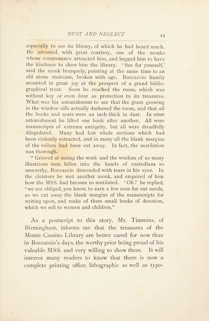 43 especially to see its library, of which he had heard much. He accosted, with great courtesy, one of the monks whose countenance attracted him, and begged him to have the kindness to show him the library. ‘ See for yourself,’ said the monk brusquely, pointing at the same time to an old stone staircase, broken with age. Boccaccio hastily mounted in great joy at the prospect of a grand biblio¬ graphical treat. Soon he reached the room, which was without key or even door as protection to its treasures. What was his astonishment to see that the grass growing in the window-sills actually darkened the room, and that all the books and seats were an inch thick in dust. In utter astonishment he lifted one book after another. All were manuscripts of extreme antiquity, but all were dreadfully dilapidated. Many had lost whole sections which had been violently extracted, and in many all the blank margins of the vellum had been cut away. In fact, the mutilation was thorough. “ Grieved at seeing the work and the wisdom of so many illustrious men fallen into the hands of custodians so unworthy, Boccaccio descended with tears in his eyes. In the cloisters he met another monk, and enquired of him how the MSS. had become so mutilated. ‘ Oh !’ he replied, Gve are obliged, you know, to earn a few sous for our needs, so we cut away the blank margins of the manuscripts for writing upon, and make of them small books of devotion, which we sell to women and children.” As a postscript to this story, Mr. Timmins, of Birmingham, informs me that the treasures of the Monte Cassino Library are better cared for now than in Boccaccio’s days, the worthy prior being proud of his valuable MSS. and very willing to show them. It will interest many readers to know that there is now a complete printing office, lithographic as well as typo-