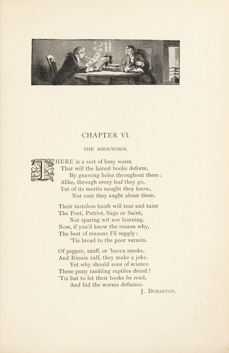 CHAPTER VI. THE BOOKWORM. HERE is a sort of busy worm That will the fairest books deform, By gnawing holes throughout them Alike, through every leaf they go, Yet of its merits naught they know, Nor care they aught about them. Their tasteless tooth will tear and taint The Poet, Patriot, Sage or Saint, Not sparing wit nor learning. Now, if you’d know the reason why, The best of reasons I’ll supply : ’Tis bread to the poor vermin. Of pepper, snuff, or ’bacca smoke, And Russia calf, they make a joke. Yet why should sons of science These puny rankling reptiles dread ? ’Tis but to let their books be read, And bid the worms defiance. J. Doraston.