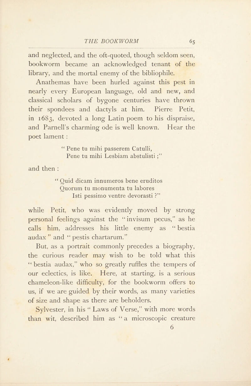 and neglected, and the oft-quoted, though seldom seen, bookworm became an acknowledged tenant of the library, and the mortal enemy of the bibliophile. Anathemas have been hurled against this pest in nearly every European language, old and new, and classical scholars of bygone centuries have thrown their spondees and dactyls at him. Pierre Petit, in 1683, devoted a long Latin poem to his dispraise, and Parnell's charming ode is well known. Hear the poet lament : “ Pene tu mihi passerem Catulli, Pene tu mihi Lesbiam abstulisti and then : “ Quid dicam innumeros bene eruditos Quorum tu monumenta tu labores Isti pessimo ventre devorasti ?” while Petit, who was evidently moved by strong personal feelings against the “ invisum pecus,” as he calls him, addresses his little enemy as “ bestia audax ” and “ pestis chartarum.” But, as a portrait commonly precedes a biography, the curious reader may wish to be told what this “ bestia audax,” who so greatly ruffles the tempers of our eclectics, is like. Here, at starting, is a serious chameleon-like difficulty, for the bookworm offers to us, if we are guided by their words, as many varieties of size and shape as there are beholders. Sylvester, in his “ Laws of Verse,” with more words than wit, described him as “ a microscopic creature 6