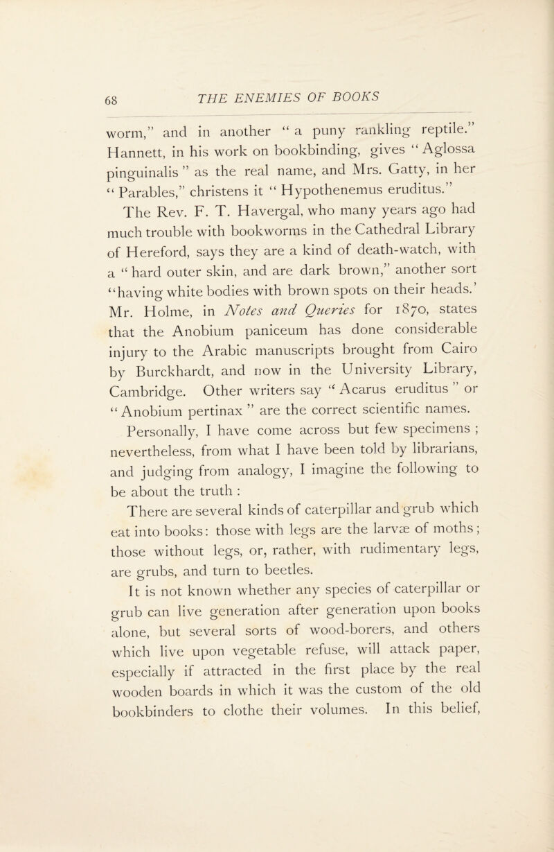 worm,” and in another “ a puny rankling reptile. Hannett, in his work on bookbinding, gives “ Aglossa pinguinalis ” as the real name, and Mrs. Gatty, in her “ Parables,” christens it “ Hypothenemus eruditus.” The Rev. F. T. Havergal, who many years ago had much trouble with bookworms in the Cathedral Library of Hereford, says they are a kind of death-watch, with a “ hard outer skin, and are dark brown,” another sort “having white bodies with brown spots on their heads.’ Mr. Holme, in Notes and Queries for 1870, states that the Anobium paniceum has done considerable injury to the Arabic manuscripts brought from Cairo by Burckhardt, and now in the University Library, Cambridge. Other writers say “ Acarus eruditus ” or “Anobium pertinax ” are the correct scientific names. Personally, I have come across but few specimens ; nevertheless, from what I have been told by librarians, and judging from analogy, I imagine the following to be about the truth : There are several kinds of caterpillar and grub which eat into books: those with legs are the larvae of moths ; those without legs, or, rather, with rudimentary legs, are grubs, and turn to beetles. It is not known whether any species of caterpillar or grub can live generation after generation upon books alone, but several sorts of wood-borers, and others which live upon vegetable refuse, will attack paper, especially if attracted in the hrst place by the real wooden boards in which it was the custom of the old bookbinders to clothe their volumes. In this belief,