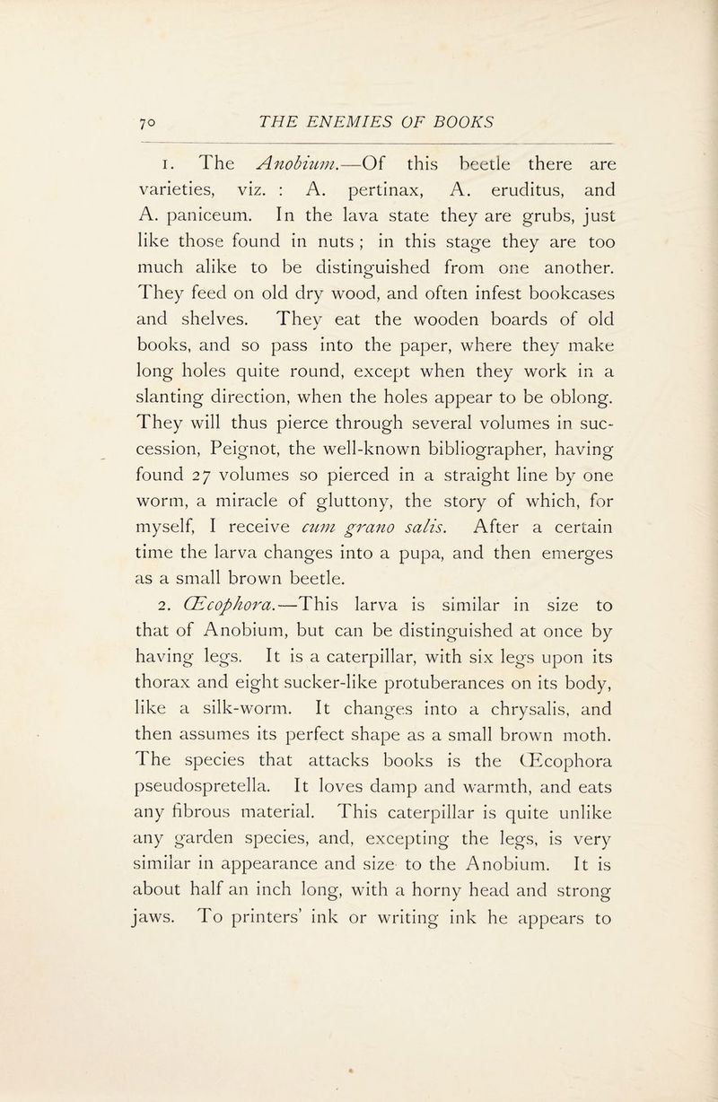 1. The Anobium.—Of this beetle there are varieties, viz. : A. pertinax, A. eruditus, and A. paniceum. In the lava state they are grubs, just like those found in nuts ; in this stage they are too much alike to be distinguished from one another. They feed on old dry wood, and often infest bookcases and shelves. Thev eat the wooden boards of old j books, and so pass into the paper, where they make long holes quite round, except when they work in a slanting direction, when the holes appear to be oblong. They will thus pierce through several volumes in sue* cession, Peignot, the well-known bibliographer, having found 27 volumes so pierced in a straight line by one worm, a miracle of gluttony, the story of which, for myself, I receive cum grano salis. After a certain time the larva changes into a pupa, and then emerges as a small brown beetle. 2. CEcophora.—This larva is similar in size to that of Anobium, but can be distinguished at once by having legs. It is a caterpillar, with six legs upon its thorax and eight sucker-like protuberances on its body, like a silk-worm. It changes into a chrysalis, and then assumes its perfect shape as a small brown moth. The species that attacks books is the fEcophora pseudospretella. It loves damp and warmth, and eats any fibrous material. This caterpillar is quite unlike any garden species, and, excepting the legs, is very similar in appearance and size to the Anobium. It is about half an inch long, with a horny head and strong jaws. To printers’ ink or writing ink he appears to