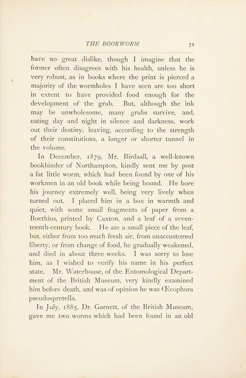 have no great dislike, though I imagine that the former often disagrees with his health, unless he is very robust, as in books where the print is pierced a majority of the wormholes I have seen are too short in extent to have provided food enough for the development of the grub. But, although the ink may be unwholesome, many grubs survive, and, eating day and night in silence and darkness, work out their destiny, leaving, according to the strength of their constitutions, a longer or shorter tunnel in the volume. In December, 1879, Mr. Birdsall, a well-known bookbinder of Northampton, kindly sent me by post a fat little worm, which had been found by one of his workmen in an old book while being bound. He bore his journey extremely well, being very lively when turned out. I placed him in a box in warmth and quiet, with some small fragments of paper from a Boethius, printed by Caxton, and a leaf of a seven¬ teenth-century book. He ate a small piece of the leaf, but, either from too much fresh air, from unaccustomed liberty, or from change of food, he gradually weakened, and died in about three weeks. I was sorry to lose him, as I wished to verify his name in his perfect state. Mr. Waterhouse, of the Entomological Depart¬ ment of the British Museum, very kindly examined him before death, and was of opinion he was CEcophora pseudospretella. In July, 1885, Dr. Garnett, of the British Museum, gave me two worms which had been found in an old