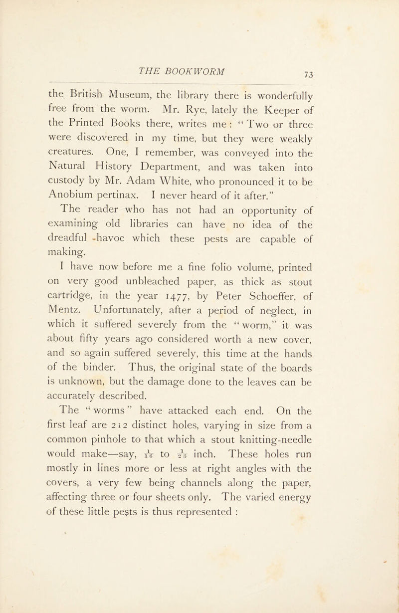 73 the British Museum, the library there is wonderfully free from the worm. Mr. Rye, lately the Keeper of the Printed Books there, writes me : “Two or three were discovered in my time, but they were weakly creatures. One, I remember, was conveyed into the Natural History Department, and was taken into custody by Mr. Adam White, who pronounced it to be Anobium pertinax. I never heard of it after.” The reader who has not had an opportunity of examining old libraries can have no idea of the dreadful havoc which these pests are capable of making. I have now before me a fine folio volume, printed on very good unbleached paper, as thick as stout cartridge, in the year 1477, by Peter Schoeffer, of Mentz. Unfortunately, after a period of neglect, in which it suffered severely from the “worm,” it was about fifty years ago considered worth a new cover, and so again suffered severely, this time at the hands of the binder. Thus, the original state of the boards is unknown, but the damage done to the leaves can be accurately described. The “ worms ” have attacked each end. On the first leaf are 212 distinct holes, varying in size from a common pinhole to that which a stout knitting-needle would make—say, fV to W inch. These holes run mostly in lines more or less at right angles with the covers, a very few being channels along the paper, affecting three or four sheets only. The varied energy of these little pe$ts is thus represented :