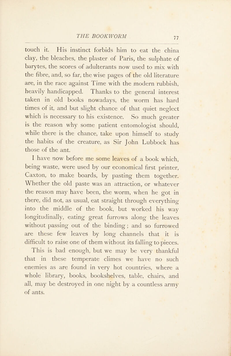 touch it. His instinct forbids him to eat the china clay, the bleaches, the plaster of Paris, the sulphate of barytes, the scores of adulterants now used to mix with the fibre, and, so far, the wise pages of the old literature are, in the race against Time with the modern rubbish, heavily handicapped. Thanks to the general interest taken in old books nowadays, the worm has hard times of it, and but slight chance of that quiet neglect which is necessary to his existence. So much greater is the reason why some patient entomologist should, while there is the chance, take upon himself to study the habits of the creature, as Sir John Lubbock has those of the ant. I have now before me some leaves of a book which, being waste, were used by our economical first printer, Caxton, to make boards, by pasting them together. Whether the old paste was an attraction, or whatever the reason may have been, the worm, when he got in there, did not, as usual, eat straight through everything into the middle of the book, but worked his way longitudinally, eating great furrows along the leaves without passing out of the binding ; and so furrowed are these few leaves by long channels that it is difficult to raise one of them without its falling to pieces. This is bad enough, but we may be very thankful that in these temperate climes we have no such enemies as are found in very hot countries, where a whole library, books, bookshelves, table, chairs, and all, may be destroyed in one night by a countless army of ants.