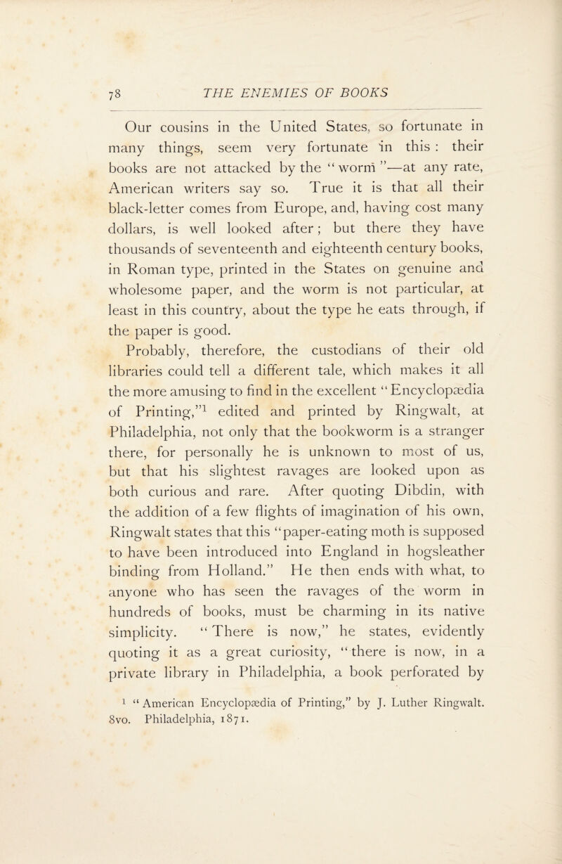 Our cousins in the United States, so fortunate in many things, seem very fortunate in this : their books are not attacked by the “worm”—at any rate, American writers say so. True it is that all their black-letter comes from Europe, and, having cost many dollars, is well looked after; but there they have thousands of seventeenth and eighteenth century books, in Roman type, printed in the States on genuine and wholesome paper, and the worm is not particular, at least in this country, about the type he eats through, if the paper is good. Probably, therefore, the custodians of their old libraries could tell a different tale, which makes it all the more amusing to find in the excellent “ Encyclopaedia of Printing,”1 edited and printed by Ringwalt, at Philadelphia, not only that the bookworm is a stranger there, for personally he is unknown to most of us, but that his slightest ravages are looked upon as both curious and rare. After quoting Dibdin, with the addition of a few flights of imagination of his own, Ringwalt states that this “paper-eating moth is supposed to have been introduced into England in hogsleather binding from Holland.” He then ends with what, to anyone who has seen the ravages of the worm in hundreds of books, must be charming in its native simplicity. “ There is now,” he states, evidently quoting it as a great curiosity, “ there is now, in a private library in Philadelphia, a book perforated by 1 “ American Encyclopaedia of Printing,” by J. Luther Ringwalt. 8vo. Philadelphia, 1871.