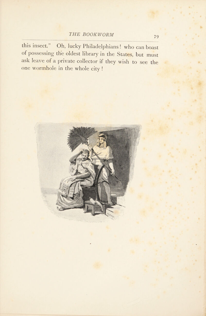 79 this insect.” Oh, lucky Philadelphians! who can boast of possessing the oldest library in the States, but must ask leave of a private collector if they wish to see the one wormhole in the whole city !