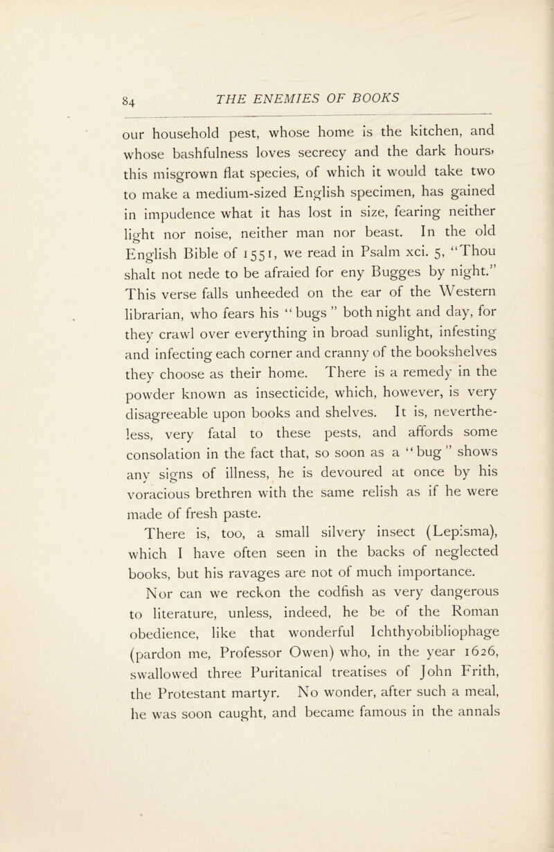 our household pest, whose home is the kitchen, and whose bashfulness loves secrecy and the dark hours> this misgrown flat species, of which it would take two to make a medium-sized English specimen, has gained in impudence what it has lost in size, fearing neither light nor noise, neither man nor beast. In the old English Bible of 1551, we read in Psalm xci. 5, “Thou shalt not nede to be afraied for eny Bugges by night.5’ This verse falls unheeded on the ear of the Western librarian, who fears his “ bugs ” both night and day, for they crawl over everything in broad sunlight, infesting and infecting each corner and cranny of the bookshelves they choose as their home. There is a remedy in the powder known as insecticide, which, however, is very disagreeable upon books and shelves. It is, neverthe¬ less, very fatal to these pests, and affords some consolation in the fact that, so soon as a “bug ” shows anv signs of illness, he is devoured at once by his j o voracious brethren with the same relish as if he were made of fresh paste. There is, too, a small silvery insect (Lepisma), which I have often seen in the backs of neglected books, but his ravages are not of much importance. Nor can we reckon the codfish as very dangerous to literature, unless, indeed, he be of the Roman obedience, like that wonderful Ichthyobibliophage (pardon me, Professor Owen) who, in the year 1626, swallowed three Puritanical treatises of John Frith, the Protestant martyr. No wonder, after such a meal, he was soon caught, and became famous in the annals