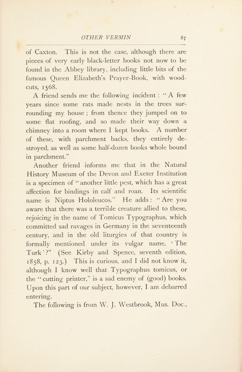 of Caxton. This is not the case, although there are pieces of very early black-letter books not now to be found in the Abbey library, including little bits of the famous Queen Elizabeth’s Prayer-Book, with wood- cuts, 1568. A friend sends me the following incident : “A few years since some rats made nests in the trees sur¬ rounding my house ; from thence they jumped on to some flat roofing, and so made their way down a chimney into a room where I kept books. A number of these, with parchment backs, they entirely de¬ stroyed, as well as some half-dozen books whole bound in parchment.” Another friend informs me that in the Natural History Museum of the Devon and Exeter Institution is a specimen of “ another little pest, which has a great affection for bindings in calf and roan. Its scientific name is Niptus Hololeucos.” He adds: “Are you aware that there was a terrible creature allied to these, rejoicing in the name of Tomicus Typographus, which committed sad ravages in Germany in the seventeenth century, and in the old liturgies of that country is formally mentioned under its vulgar name, ‘ The Turk’?” (S ee Kirby and Spence, seventh edition, 1858, p. 123.) This is curious, and I did not know it, although I know well that Typographus tomicus, or the “ cutting printer,” is a sad enemy of (good) books. Upon this part of our subject, however, I am debarred entering. The following is from W. J. Westbrook, Mus. Doc.,