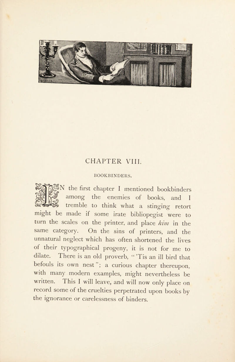 CHAPTER VIII. BOOKBINDERS. N the first chapter I mentioned bookbinders among the enemies of books, and I tremble to think what a stinmno- retort o o might be made if some irate bibliopegist were to turn the scales on the printer, and place him in the same category. On the sins of printers, and the unnatural neglect which has often shortened the lives of their typographical progeny, it is not for me to dilate. There is an old proverb, “’Tis an ill bird that befouls its own nest”; a curious chapter thereupon, with many modern examples, might nevertheless be written. This I will leave, and will now only place on record some of the cruelties perpetrated upon books by the ignorance or carelessness of binders.