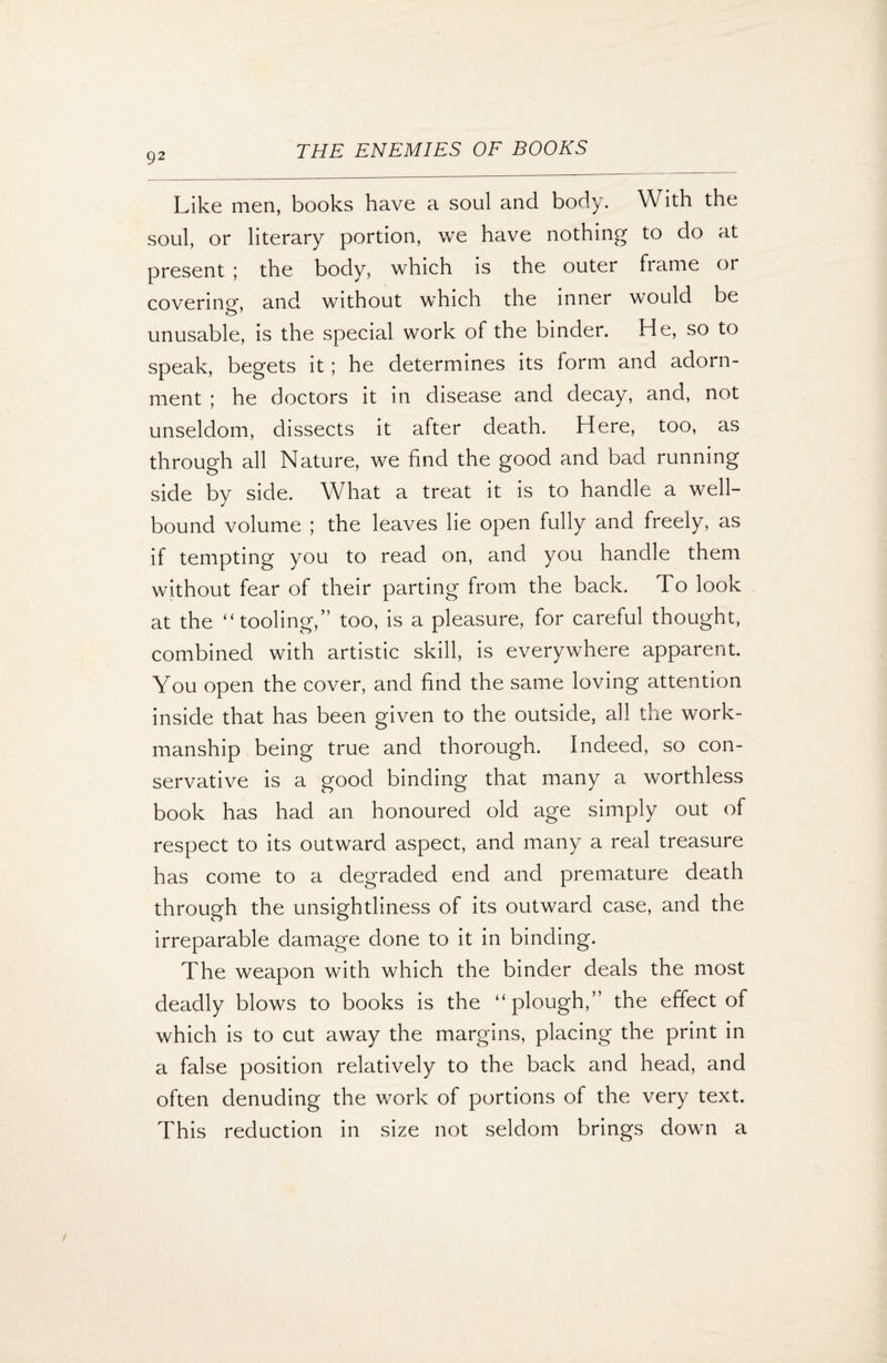 Like men, books have a soul and body. With the soul, or literary portion, we have nothing to do at present ; the body, which is the outer frame or covering*, and without which the inner would be o1 unusable, is the special work of the binder. He, so to speak, begets it; he determines its form and adorn¬ ment ; he doctors it in disease and decay, and, not unseldom, dissects it after death. Here, too, as through all Nature, we find the good and bad running side by side. What a treat it is to handle a well- bound volume ; the leaves lie open fully and freely, as if tempting you to read on, and you handle them without fear of their parting from the back. To look at the “tooling,” too, is a pleasure, for careful thought, combined with artistic skill, is everywhere apparent. You open the cover, and find the same loving attention inside that has been given to the outside, all the work¬ manship being true and thorough. Indeed, so con¬ servative is a good binding that many a worthless book has had an honoured old age simply out of respect to its outward aspect, and many a real treasure has come to a degraded end and premature death through the unsightliness of its outward case, and the irreparable damage done to it in binding. The weapon with which the binder deals the most deadly blows to books is the “plough,” the effect of which is to cut away the margins, placing the print in a false position relatively to the back and head, and often denuding the work of portions of the very text. This reduction in size not seldom brings down a