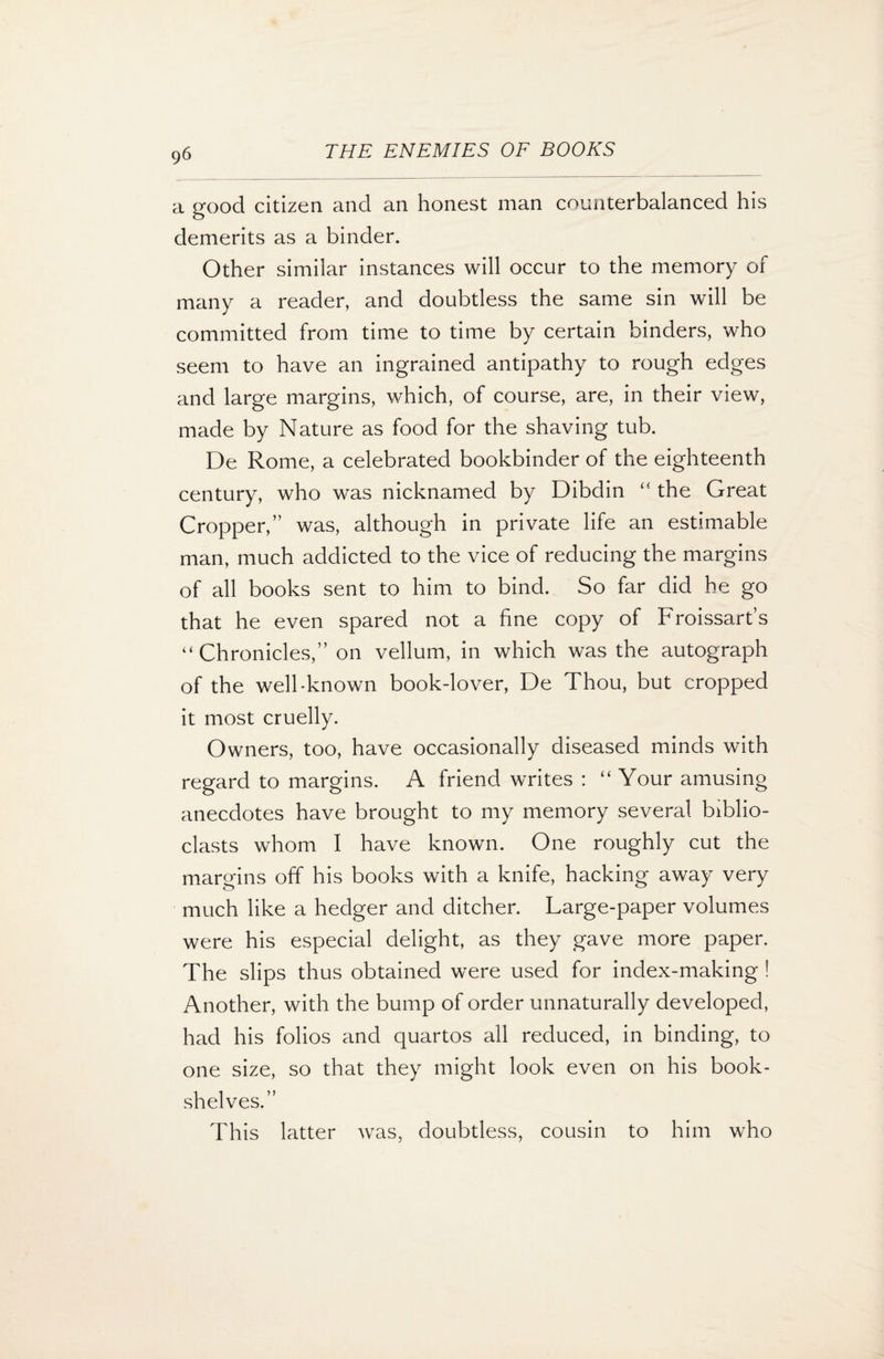 9<5 a good citizen and an honest man counterbalanced his demerits as a binder. Other similar instances will occur to the memory of many a reader, and doubtless the same sin will be committed from time to time by certain binders, who seem to have an ingrained antipathy to rough edges and large margins, which, of course, are, in their view, made by Nature as food for the shaving tub. De Rome, a celebrated bookbinder of the eighteenth century, who was nicknamed by Dibdin “ the Great Cropper,” was, although in private life an estimable man, much addicted to the vice of reducing the margins of all books sent to him to bind. So far did he go that he even spared not a fine copy of Froissart’s “ Chronicles,” on vellum, in which was the autograph of the well-known book-lover, De Thou, but cropped it most cruelly. Owners, too, have occasionally diseased minds with regard to margins. A friend writes : “ Your amusing anecdotes have brought to my memory several biblio- clasts whom I have known. One roughly cut the margins off his books with a knife, hacking away very much like a hedger and ditcher. Large-paper volumes were his especial delight, as they gave more paper. The slips thus obtained were used for index-making ! Another, with the bump of order unnaturally developed, had his folios and quartos all reduced, in binding, to one size, so that they might look even on his book¬ shelves.” This latter was, doubtless, cousin to him who