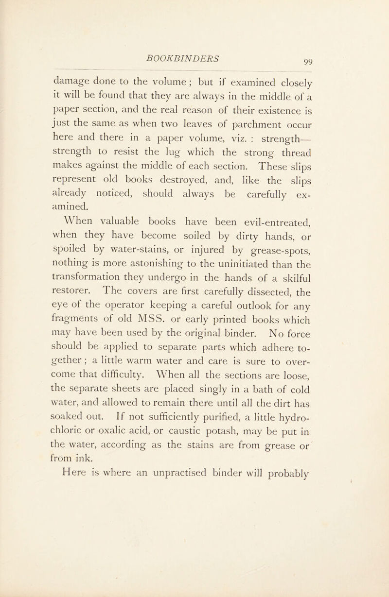 99 damage done to the volume ; but if examined closely it will be found that they are always in the middle of a paper section, and the real reason of their existence is just the same as when two leaves of parchment occur here and there in a paper volume, viz. : strength— strength to resist the lug which the strong thread makes against the middle of each section. These slips represent old books destroyed, and, like the slips already noticed, should always be carefully ex¬ amined. When valuable books have been evil-entreated, when they have become soiled by dirty hands, or spoiled by water-stains, or injured by grease-spots, nothing is more astonishing to the uninitiated than the transformation they undergo in the hands of a skilful restorer. The covers are first carefully dissected, the eye of the operator keeping a careful outlook for any fragments of old MSS. or early printed books which may have been used by the original binder. No force should be applied to separate parts which adhere to¬ gether ; a little warm water and care is sure to over¬ come that difficulty. When all the sections are loose, the separate sheets are placed singly in a bath of cold water, and allowed to remain there until all the dirt has soaked out. If not sufficiently purified, a little hydro¬ chloric or oxalic acid, or caustic potash, may be put in the water, according as the stains are from grease or from ink. Here is where an unpractised binder will probably