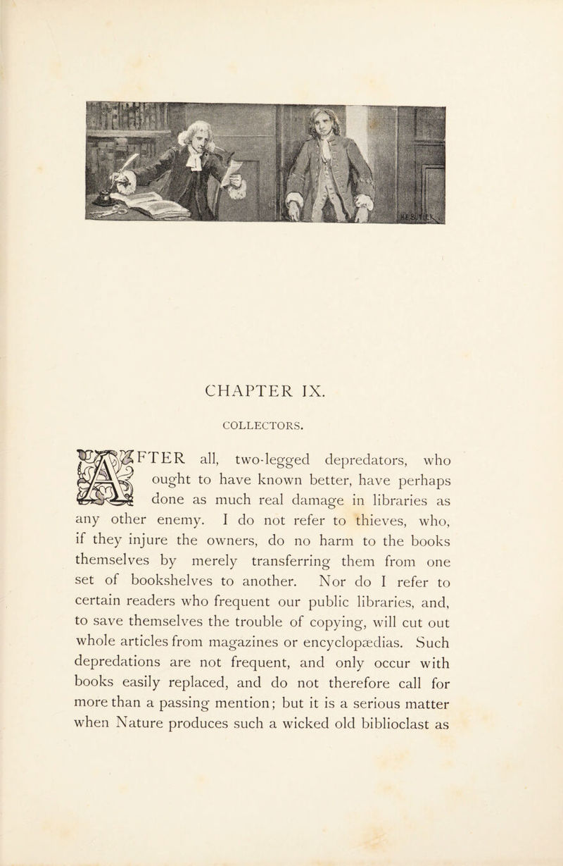 CHAPTER IX. COLLECTORS. F TER all, two-legged depredators, who ought to have known better, have perhaps done as much real damage in libraries as any other enemy. I do not refer to thieves, who, if they injure the owners, do no harm to the books themselves by merely transferring them from one set of bookshelves to another. Nor do I refer to certain readers who frequent our public libraries, and, to save themselves the trouble of copying, will cut out whole articles from magazines or encyclopaedias. Such depredations are not frequent, and only occur with books easily replaced, and do not therefore call for more than a passing mention; but it is a serious matter when Nature produces such a wicked old biblioclast as