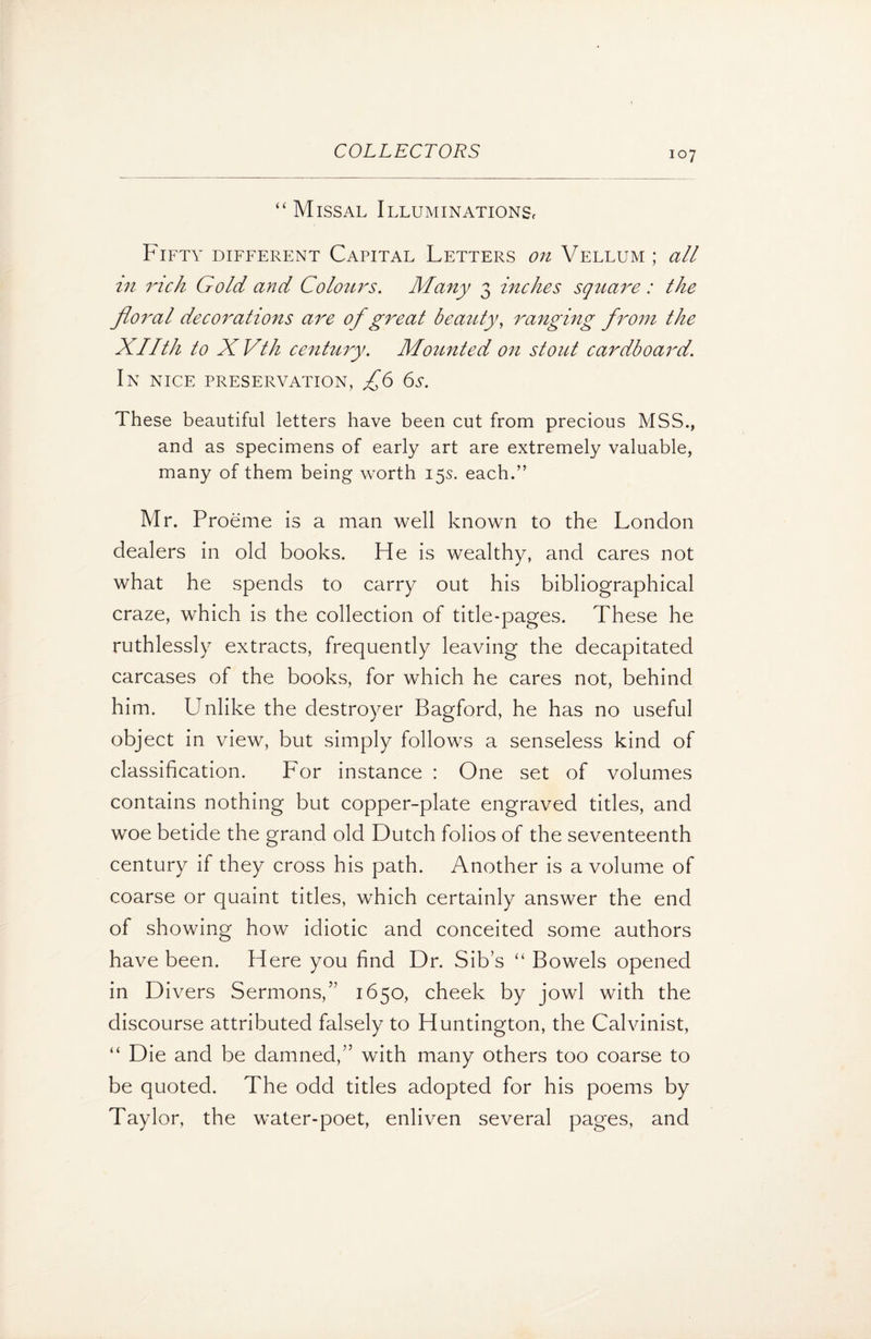 “Missal Illuminations, Fifty different Capital Letters on Vellum ; all in rich Gold and Colours. Many 3 inches square : the floral decorations are of great beauty, ranging from the Xllth to X Vth century. Mounted on stout cardboard. In nice preservation, £6 6s. These beautiful letters have been cut from precious MSS., and as specimens of early art are extremely valuable, many of them being worth 15s. each.” Mr. Proeme is a man well known to the London dealers in old books. He is wealthy, and cares not what he spends to carry out his bibliographical craze, which is the collection of title-pages. These he ruthlessly extracts, frequently leaving the decapitated carcases of the books, for which he cares not, behind him. Unlike the destroyer Bagford, he has no useful object in view, but simply follows a senseless kind of classification. For instance : One set of volumes contains nothing but copper-plate engraved titles, and woe betide the grand old Dutch folios of the seventeenth century if they cross his path. Another is a volume of coarse or quaint titles, which certainly answer the end of showing how idiotic and conceited some authors have been. Here you find Dr. Sib’s “ Bowels opened in Divers Sermons,” 1650, cheek by jowl with the discourse attributed falsely to Huntington, the Calvinist, “ Die and be damned,” with many others too coarse to be quoted. The odd titles adopted for his poems by Taylor, the water-poet, enliven several pages, and