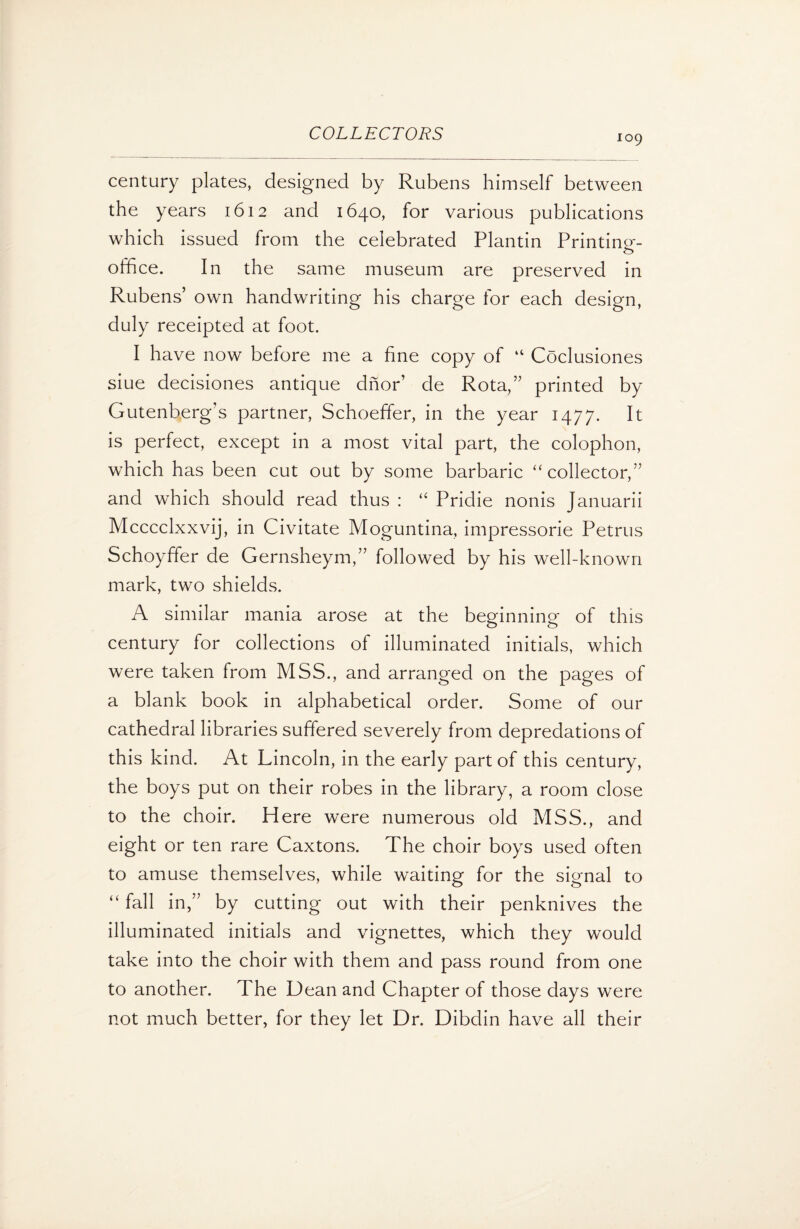 109 century plates, designed by Rubens himself between the years 1612 and 1640, for various publications which issued from the celebrated Plantin Printing- office. In the same museum are preserved in Rubens’ own handwriting his charge for each design, duly receipted at foot. I have now before me a fine copy of “ Coclusiones siue decisiones antique dnor’ de Rota,” printed by Gutenberg’s partner, Schoeffer, in the year 1477. It is perfect, except in a most vital part, the colophon, which has been cut out by some barbaric “ collector,” and which should read thus : “ Pridie nonis Januarii Mcccclxxvij, in Civitate Moguntina, impressorie Petrus Schoyffer de Gernsheym,” followed by his well-known mark, two shields. A similar mania arose at the beginning of this century for collections of illuminated initials, which were taken from MSS., and arranged on the pages of a blank book in alphabetical order. Some of our cathedral libraries suffered severely from depredations of this kind. At Lincoln, in the early part of this century, the boys put on their robes in the library, a room close to the choir. Here were numerous old MSS., and eight or ten rare Caxtons. The choir boys used often to amuse themselves, while waiting for the signal to “ fall in,” by cutting out with their penknives the illuminated initials and vignettes, which they would take into the choir with them and pass round from one to another. The Dean and Chapter of those days were not much better, for they let Dr. Dibdin have all their