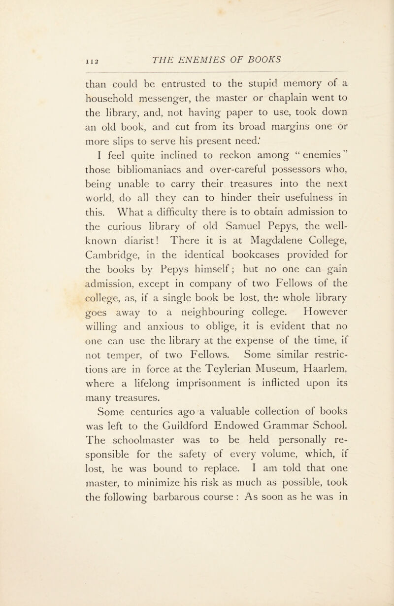 I 12 than could be entrusted to the stupid memory of a household messenger, the master or chaplain went to the library, and, not having paper to use, took down an old book, and cut from its broad margins one or more slips to serve his present need.’ I feel quite inclined to reckon among “ enemies” those bibliomaniacs and over-careful possessors who, being unable to carry their treasures into the next world, do all they can to hinder their usefulness in this. What a difficulty there is to obtain admission to the curious library of old Samuel Pepys, the well- known diarist! There it is at Magdalene College, Cambridge, in the identical bookcases provided for the books by Pepys himself; but no one can gain admission, except in company of two Fellows of the college, as, if a single book be lost, the whole library goes away to a neighbouring college. However willing and anxious to oblige, it is evident that no one can use the library at the expense of the time, if not temper, of two Fellows. Some similar restric¬ tions are in force at the Teylerian Museum, Haarlem, where a lifelong imprisonment is inflicted upon its many treasures. Some centuries ago a valuable collection of books was left to the Guildford Endowed Grammar School. The schoolmaster was to be held personally re¬ sponsible for the safety of every volume, which, if lost, he was bound to replace. I am told that one master, to minimize his risk as much as possible, took the following barbarous course : As soon as he was in