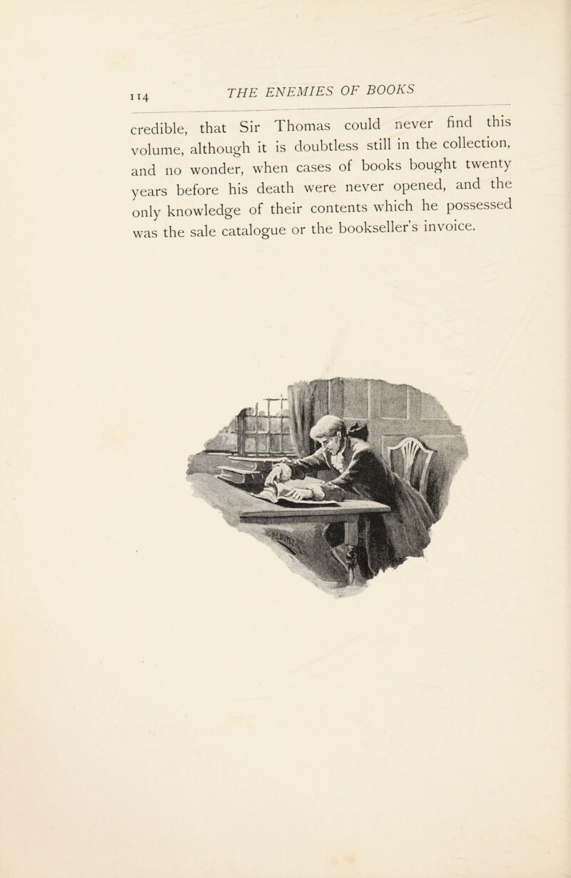 credible, that Sir Thomas could never find this volume, although it is doubtless still in the collection, and no wonder, when cases of books bought twenty years before his death were never opened, and the only knowledge of their contents which he possessed was the sale catalogue or the bookseller s invoice.