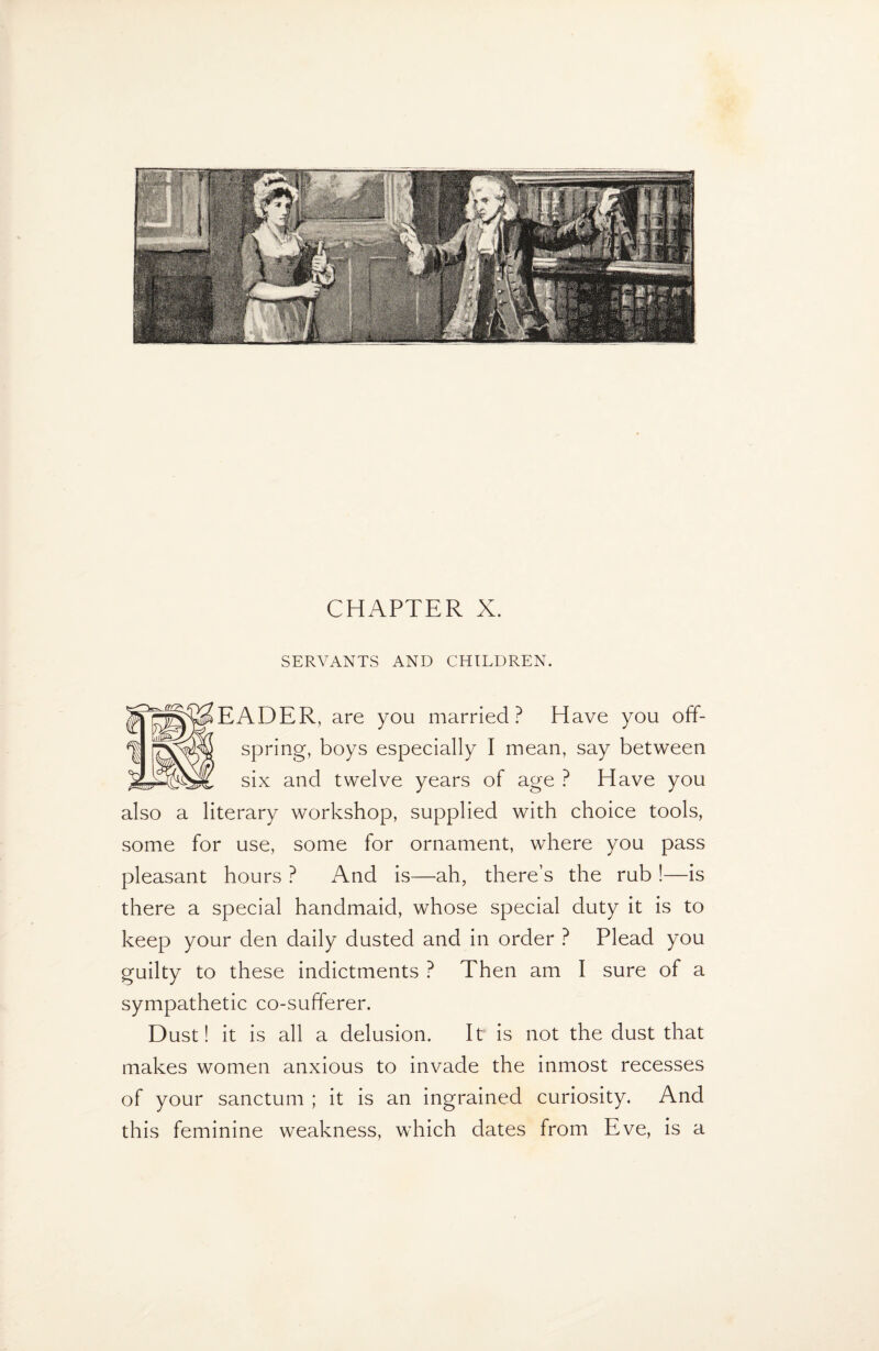 SERVANTS AND CHILDREN. EADER, are you married? Have you off¬ spring, boys especially I mean, say between six and twelve years of age ? Have you also a literary workshop, supplied with choice tools, some for use, some for ornament, where you pass pleasant hours ? And is—ah, there’s the rub !—is there a special handmaid, whose special duty it is to keep your den daily dusted and in order ? Plead you guilty to these indictments ? Then am I sure of a sympathetic co-sufferer. Dust! it is all a delusion. It is not the dust that makes women anxious to invade the inmost recesses of your sanctum ; it is an ingrained curiosity. And this feminine weakness, which dates from Eve, is a