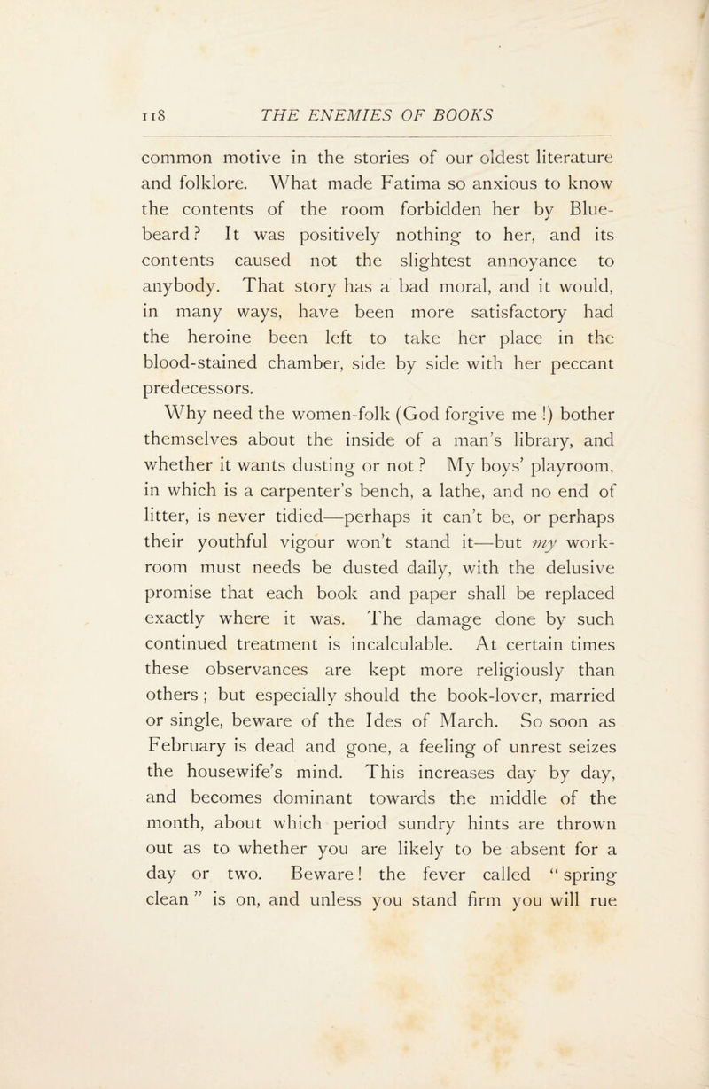 common motive in the stories of our oldest literature and folklore. What made Fatima so anxious to know the contents of the room forbidden her by Blue¬ beard? It was positively nothing to her, and its contents caused not the slightest annoyance to anybody. That story has a bad moral, and it would, in many ways, have been more satisfactory had the heroine been left to take her place in the blood-stained chamber, side by side with her peccant predecessors. Why need the women-folk (God forgive me !) bother themselves about the inside of a man’s library, and whether it wants dusting or not ? My boys’ playroom, in which is a carpenter’s bench, a lathe, and no end of litter, is never tidied—perhaps it can’t be, or perhaps their youthful vigour won’t stand it—but my work¬ room must needs be dusted daily, with the delusive promise that each book and paper shall be replaced exactly where it was. The damage done by such continued treatment is incalculable. At certain times these observances are kept more religiously than others ; but especially should the book-lover, married or single, beware of the Ides of March. So soon as February is dead and gone, a feeling of unrest seizes the housewife’s mind. This increases day by day, and becomes dominant towards the middle of the month, about which period sundry hints are thrown out as to whether you are likely to be absent for a day or two. Beware! the fever called “ spring clean ” is on, and unless you stand firm you will rue