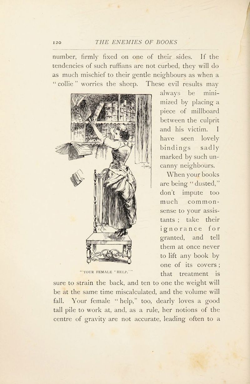number, firmly fixed on one of their sides. If the tendencies of such ruffians are not curbed, they will do as much mischief to their gentle neighbours as when a “ collie ” worries the sheep. These evil results may always be mini¬ mized by placing a piece of millboard between the culprit and his victim. I have seen lovely bindings sadly marked by such un¬ canny neighbours. When your books are being “dusted,” don’t impute too much common- sense to your assis¬ tants ; take their ignorance for granted, and tell them at once never to lift any book by one of its covers ; that treatment is sure to strain the back, and ten to one the weight will be at the same time miscalculated, and the volume will fall. Your female “ help,” too, dearly loves a good tall pile to work at, and, as a rule, her notions of the centre of gravity are not accurate, leading often to a YOUR FEMALE ‘HELP.'