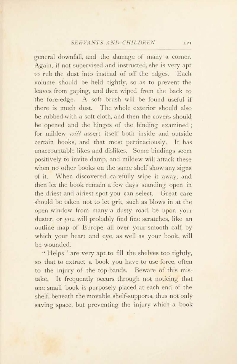 general downfall, and the damage of many a corner. Again, if not supervised and instructed, she is very apt to rub the dust into instead of off the edges. Each volume should be held tightly, so as to prevent the leaves from gaping, and then wiped from the back to the fore-edge. A soft brush will be found useful if there is much dust. The whole exterior should also be rubbed with a soft cloth, and then the covers should be opened and the hinges of the binding examined ; for mildew will assert itself both inside and outside certain books, and that most pertinaciously. It has unaccountable likes and dislikes. Some bindings seem positively to invite damp, and mildew will attack these when no other books on the same shelf show any signs of it. When discovered, carefully wipe it away, and then let the book remain a few days standing open in the driest and airiest spot you can select. Great care should be taken not to let grit, such as blows in at the open window from many a dusty road, be upon your duster, or you will probably find fine scratches, like an outline map of Europe, all over your smooth calf, by which your heart and eye, as well as your book, will be wounded. “ Helps ” are very apt to fill the shelves too tightly, so that to extract a book you have to use force, often to the injury of the top-bands. Beware of this mis¬ take. It frequently occurs through not noticing that one small book is purposely placed at each end of the shelf, beneath the movable shelf-supports, thus not only saving space, but preventing the injury which a book