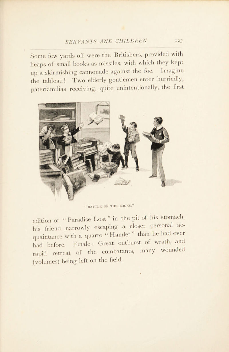 Some few yards off were the Britishers, provided with heaps of small books as missiles, with which they kept up a skirmishing cannonade against the foe. Imagine the tableau! Two elderly gentlemen enter hurriedly, paterfamilias receiving, quite unintentionally, the Iirst edition of “ Paradise Lost” in the pit of his stomach, his friend narrowly escaping a closer personal ac¬ quaintance with a quarto “ Hamlet” than he had ever had before. Finale : Great outburst of wrath, and rapid retreat of the combatants, many wounded (volumes) being left on the field.