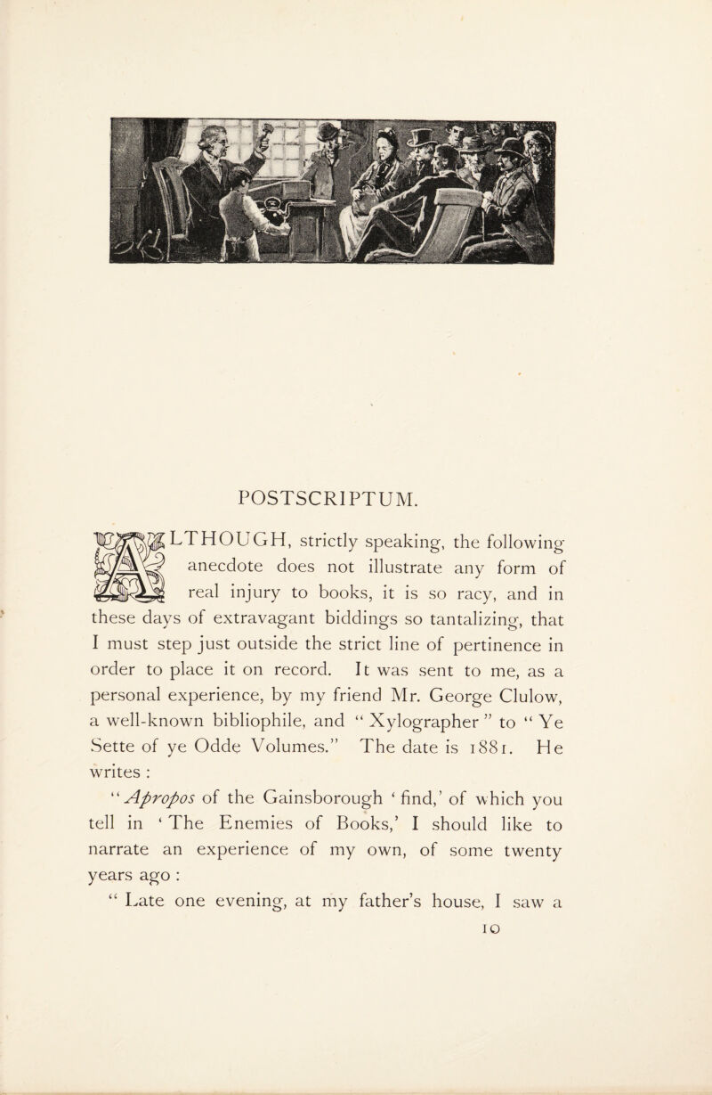 LTHOUGH, strictly speaking, the following- anecdote does not illustrate any form of real injury to books, it is so racy, and in these days of extravagant biddings so tantalizing, that I must step just outside the strict line of pertinence in order to place it on record. It was sent to me, as a personal experience, by my friend Mr. George Clulow, a well-known bibliophile, and “ Xylographer ” to “ Ye Sette of ye Odde Volumes.” The date is 1881. He writes : “Apropos of the Gainsborough ‘find,’ of which you tell in ‘ The Enemies of Books,’ I should like to narrate an experience of my own, of some twenty years ago : “ Late one evening, at my father’s house, I saw a 10