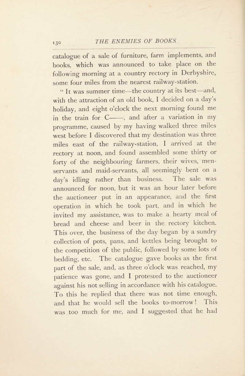 catalogue of a sale of furniture, farm implements, and books, which was announced to take place on the following morning at a country rectory in Derbyshire, some four miles from the nearest railway-station. “ It was summer time—the country at its best—and, with the attraction of an old book, I decided on a day s holiday, and eight o’clock the next morning found me in the train for C--, and after a variation in my programme, caused by my having walked three miles west before I discovered that my destination was three miles east of the railway-station, I arrived at the rectory at noon, and found assembled some thirty or forty of the neighbouring farmers, their wives, men- servants and maid-servants, all seemingly bent on a day’s idling rather than business. The sale was announced for noon, but it was an hour later before the auctioneer put in an appearance, and the first operation in which he took part, and in which he invited my assistance, was to make a hearty meal of bread and cheese and beer in the rectory kitchen. This over, the business of the day began by a sundry collection of pots, pans, and kettles being brought to the competition of the public, followed by some lots ol bedding, etc. The catalogue gave books as the first part of the sale, and, as three o’clock was reached, my patience was gone, and I protested to the auctioneer against his not selling in accordance with his catalogue. To this he replied that there was not time enough, and that he would sell the books to-morrow! This was too much for me, and I suggested that he had