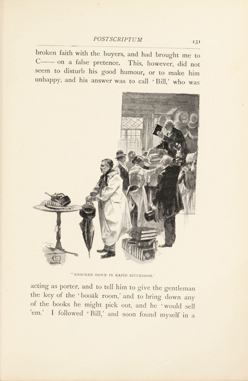 *3* broken faith with the buyers, and had brought me to C on a false pretence. This, however, did not seem to disturb his good humour, or to make him unhappy, and his answer was to call ‘Bill,’ who was “KNOCKED DOWN IN RAPID SUCCESSION.’ acting as porter, and to tell him to give the gentleman the key of the booak room, and to bring down any of the books he might pick out, and he ‘ would sell eni. I followed ‘ Bill, and soon found myself in a