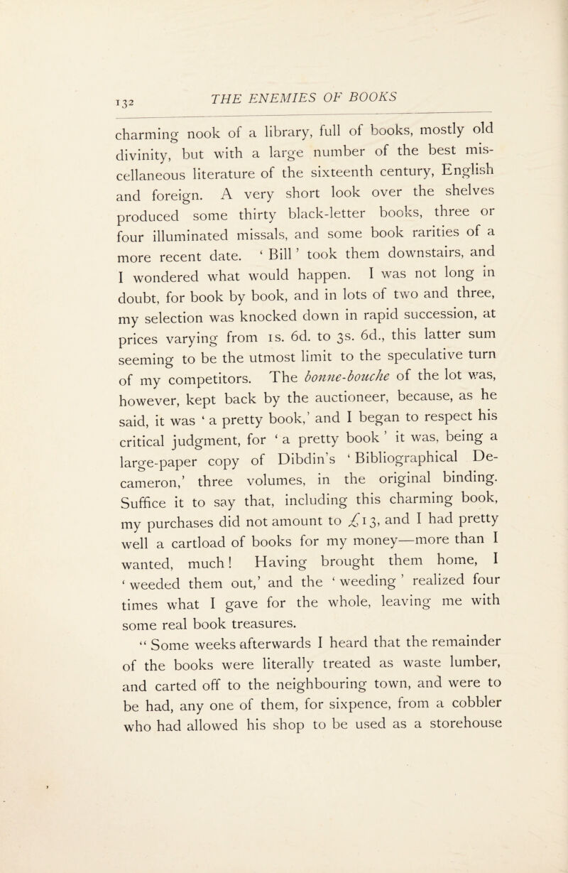 charming- nook of a library, full of books, mostly old divinity, but with a large number of the best mis¬ cellaneous literature of the sixteenth century, English g^(^[ foreign. A very short look over the shelves produced some thirty black-letter booivS, three or four illuminated missals, and some book rarities of a more recent date. ‘ Bill ’ took them downstairs, and I wondered what would happen. I was not long in doubt, for book by book, and in lots of two and three, my selection was knocked down in rapid succession, at prices varying from is. 6d. to 3s* bd., this latter sum seeming to be the utmost limit to the speculative turn of my competitors. The bonne-bouche of the lot was, however, kept back by the auctioneer, because, as he said, it was 4 a pretty book, and I began to respect his critical judgment, for ‘ a pretty book * it was, being a large-paper copy of Dibdins 4 Bibliographical De¬ cameron/ three volumes, in toe original binding. Suffice it to say that, including this charming book, my purchases did not amount to ^13? and I had pretty well a cartload of books for my money—more than I wanted, much! Having brought them home, I ‘ weeded them out,’ and the ‘ weeding realized four times what I gave for the whole, leaving me with some real book treasures. “ Some weeks afterwards I heard that the remainder of the books were literally treated as waste lumber, and carted off to the neighbouring town, and were to be had, any one of them, for sixpence, from a cobbler who had allowed his shop to be used as a storehouse