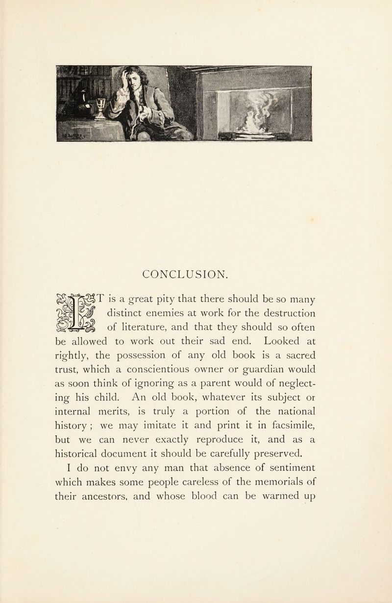 T is a great pity that there should be so many distinct enemies at work for the destruction of literature, and that they should so often be allowed to work out their sad end. Looked at rightly, the possession of any old book is a sacred trust, which a conscientious owner or guardian would as soon think of ignoring as a parent would of neglect¬ ing his child. An old book, whatever its subject or internal merits, is truly a portion of the national history ; we may imitate it and print it in facsimile, but we can never exactly reproduce it, and as a historical document it should be carefully preserved. I do not envy any man that absence of sentiment which makes some people careless of the memorials of their ancestors, and whose blood can be warmed up