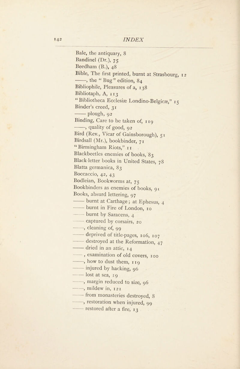 Bale, the antiquary, 8 Bandinel (Dr.), 75 Beedham (B.), 48 Bible, The first printed, burnt at Strasbourg, 12 ■-, the “ Bug” edition, 84 Bibliophile, Pleasures of a, 138 Bibliotaph, A, 113 “ Bibliotheca Ecclesise Londino-Belgicte,” 15 Binder’s creed, 31 -plough, 92 Binding, Care to be taken of, 119 -, quality of good, 92 Bird (Rev., Vicar of Gainsborough), 51 Birdsall (Mr.), bookbinder, 71 “ Birmingham Riots,” n Blackbeetles enemies of books, 83 Black-letter books in United States, 78 Blatta germanica, 83 Boccaccio, 42, 43 Bodleian, Bookworms at, 75 Bookbinders as enemies of books, 91 Books, absurd lettering, 97 -burnt at Carthage; at Ephesus, 4 -- burnt in Fire of London, 10 -- burnt by Saracens, 4 -- captured by corsairs, 20 --, cleaning of, 99 -deprived of title-pages, 106, 107 destroyed at the Reformation, 47 -- dried in an attic, 14 , examination of old covers, 100 -, how to dust them, 119 -injured by hacking, 96 --lost at sea, 19 -, margin reduced to size, 96 --, mildew in, 121 -- from monasteries destroyed, 8 -, restoration when injured, 99 restored after a fire, 13