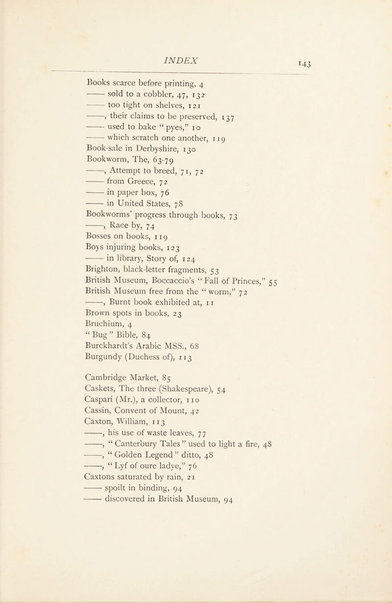 M3 Books scarce before printing, 4 -sold to a cobbler, 47, 132 •- too tight on shelves, 121 -, their claims to be preserved, 137 -used to bake “ pyes,” 10 --which scratch one another, 119 Book-sale in Derbyshire, 130 Bookworm, The, 63-79 -, Attempt to breed, 71, 72 -from Greece, 72 -in paper box, 76 -in United States, 78 Bookworms’ progress through books, 73 -, Race by, 74 Bosses on books, 119 Boys injuring books, 123 -in library, Story of, 124 Brighton, black-letter fragments, 53 British Museum, Boccaccio’s “Fall of Princes,” 55 British Museum free from the “worm,” 72 -, Burnt book exhibited at, 1 r Brown spots in books, 23 Bruchium, 4 “ Bug ” Bible, 84 Burckhardt’s Arabic MSS., 68 Burgundy (Duchess of), 113 Cambridge Market, 85 Caskets, The three (Shakespeare), 54 Caspari (Mr.), a collector, no Cassin, Convent of Mount, 42 Caxton, William, 113 -, his use of waste leaves, 77 -, “ Canterbury Tales ” used to light a fire, 48 --, “ Golden Legend” ditto, 48 -, “ Lyf of oure ladye,” 76 Caxtons saturated by rain, 21 -- spoilt in binding, 94 -discovered in British Museum, 94