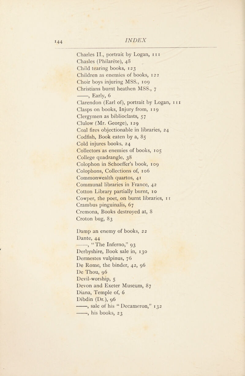 Charles II., portrait by Logan, hi Chasles (Philarete), 48 Child tearing books, 123 Children as enemies of books, 122 Choir boys injuring MSS., 109 Christians burnt heathen MSS., 7 -, Early, 6 Clarendon (Earl of), portrait by Logan, 111 Clasps on books, Injury from, 119 Clergymen as biblioclasts, 57 Clulow (Mr. George), 129 Coal fires objectionable in libraries, 24 Codfish, Book eaten by a, 85 Cold injures books, 24 Collectors as enemies of books, 105 College quadrangle, 38 Colophon in Schoeffer’s book, 109 Colophons, Collections of, 106 Commonwealth quartos, 41 Communal libraries in France, 42 Cotton Library partially burnt, 10 Cowper, the poet, on burnt libraries, 11 Crambus pinguinalis, 67 Cremona, Books destroyed at, 8 Croton bug, 83 Damp an enemy of books, 22 Dante, 44 -, “The Inferno,” 93 Derbyshire, Book sale in, 130 Dermestes vulpinus, 76 De Rome, the binder, 42, 96 De Thou, 96 Devil-worship, 5 Devon and Exeter Museum, 87 Diana, Temple of, 6 Dibdin (Dr.), 96 -, sale of his “Decameron,” 132 -, his books, 23