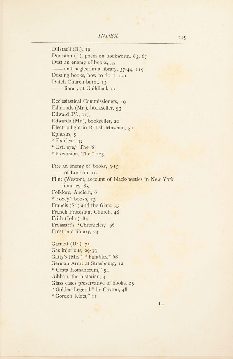 J45 D’Israeli (B.), 19 Doraston (J.), poem on bookworm, 63, 67 Dust an enemy of books, 37 -and neglect in a library, 37-44, 119 Dusting books, how to do it, 121 Dutch Church burnt, 13 -library at Guildhall, 15 Ecclesiastical Commissioners, 49 Edmonds (Mr.), bookseller, 53 Edward IV., 113 Edwards (Mr.), bookseller, 20 Electric light in British Museum, 31 Ephesus, 5 “ Eracles,” 97 “ Evil eye,” The, 6 “Excursion, The,” 123 Fire an enemy of books, 3-15 -- of London, 10 Flint (Weston), account of black-beetles in New York libraries, 83 Folklore, Ancient, 6 “ Foxey ” books, 23 Francis (St.) and the friars, 33 French Protestant Church, 48 Frith (John), 84 Froissart’s “ Chronicles,” 96 Frost in a library, 24 Garnett (Dr.), 71 Gas injurious, 29-33 Gatty’s (Mrs.) “ Parables,” 68 German Army at Strasbourg, 12 “ Gesta Rornanorum,” 54 Gibbon, the historian, 4 Glass cases preservative of books, 25 “ Golden Legend,” by Caxton, 48 “ Gordon Riots,” 11 I I